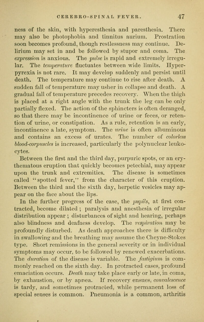 ness of the skin, with hyperesthesia and paresthesia. There may also be photophobia and tinnitus aurium. Prostration soon becomes profound, though restlessness may continue. De- lirium may set in and be followed by stupor and coma. The expression is anxious. The puhe is rapid and extremely irregu- lar. The temperature fluctuates between wide limits. Hyper- pyrexia is not rare. It may develop suddenly and persist until death. The temperature may continue to rise after death. A sudden fall of temperature may usher in collapse and death. A gradual fall of temperature precedes recovery. When the thigh is placed at a right angle with the trunk the leg can be only partially flexed. The action of the sphincters is often deranged, so that there may be incontinence of urine or feces, or reten- tion of urine, or constipation. As a rule, retention is an early, incontinence a late, symptom. The urine is often albuminous and contains an excess of urates. The number of colorless blood-corpuscles is increased, particularly the polynuclear leuko- cytes. Between the first and the third day, purpuric spots, or an ery- thematous eruption that quickly becomes petechial, may appear upon the trunk and extremities. The disease is sometimes called spotted fever, from the character of this eruption. Between the third and the sixth day, herpetic vesicles may ap- pear on the face about the lips. In the further progress of the case, the pmpih^ at first con- tracted, become dilated ; paralysis and anesthesia of irregular distribution appear ; disturbances of sight and hearing, perhaps also blindness and deafness develop. The respiration may be profoundly disturbed. As death approaches there is difficulty in swallowing and the breathing may assume the Cheyne-Stokes type. Short remissions in the general severity or in individual symptoms may occur, to be followed by renewed exacerbations. The duration of the disease is variable. The fastigium is com- monly reached on the sixth day. In protracted cases, profound emaciation occurs. Death may take place early or late, in coma, by exhaustion, or by apnea. If recovery ensuesj convalescence is tardy, and sometimes protracted, while permanent loss of special senses is common. Pneumonia is a common, arthritis