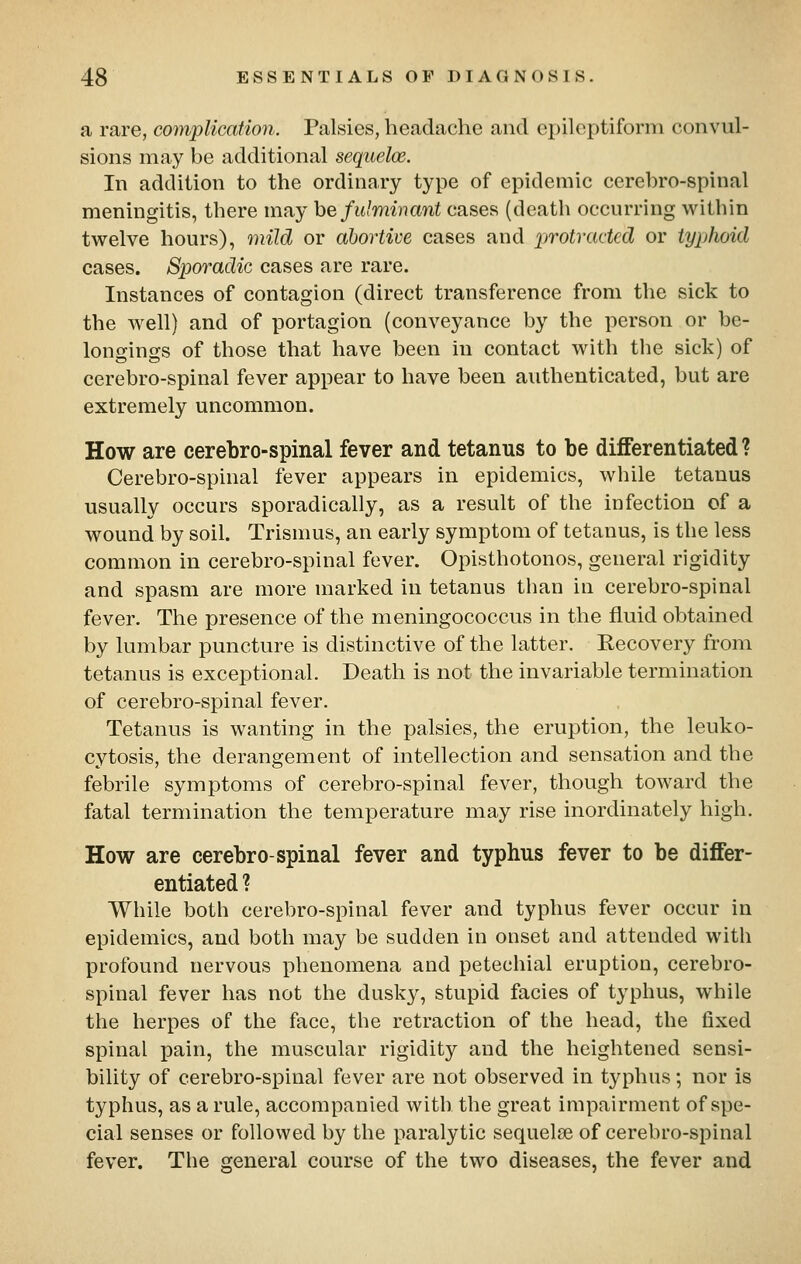 a rare, complication. Palsies, headache and epileptiform convul- sions may be additional sequelce. In addition to the ordinary type of epidemic cerebro-spinal meningitis, there may he fulminant cases (death occurring within twelve hours), mild or abortive cases and protracted or typhoid cases. Sporadic cases are rare. Instances of contagion (direct transference from the sick to the well) and of portagion (conveyance by the person or be- longings of those that have been in contact with tlie sick) of cerebro-spinal fever appear to have been authenticated, but are extremely uncommon. How are cerebro-spinal fever and tetanus to be differentiated? Cerebro-spinal fever appears in epidemics, while tetanus usually occurs sporadically, as a result of the infection of a wound by soil. Trismus, an early symptom of tetanus, is the less common in cerebro-spinal fever. Opisthotonos, general rigidity and spasm are more marked in tetanus than in cerebro-spinal fever. The presence of the meningococcus in the fluid obtained by lumbar puncture is distinctive of the latter. Recovery from tetanus is exceptional. Death is not the invariable termination of cerebro-spinal fever. Tetanus is wanting in the palsies, the eruption, the leuko- cytosis, the derangement of intellection and sensation and the febrile symptoms of cerebro-spinal fever, though toward the fatal termination the temperature may rise inordinately high. How are cerebro-spinal fever and typhus fever to be differ- entiated ? While both cerebro-spinal fever and typhus fever occur in epidemics, and both may be sudden in onset and attended with profound nervous phenomena and petechial eruption, cerebro- spinal fever has not the dusky, stupid facies of typhus, while the herpes of the face, the retraction of the head, the fixed spinal pain, the muscular rigidity and the heightened sensi- bility of cerebro-spinal fever are not observed in typhus; nor is typhus, as a rule, accompanied with the great impairment of spe- cial senses or followed by the paralytic sequelse of cerebro-spinal fever. The general course of the two diseases, the fever and