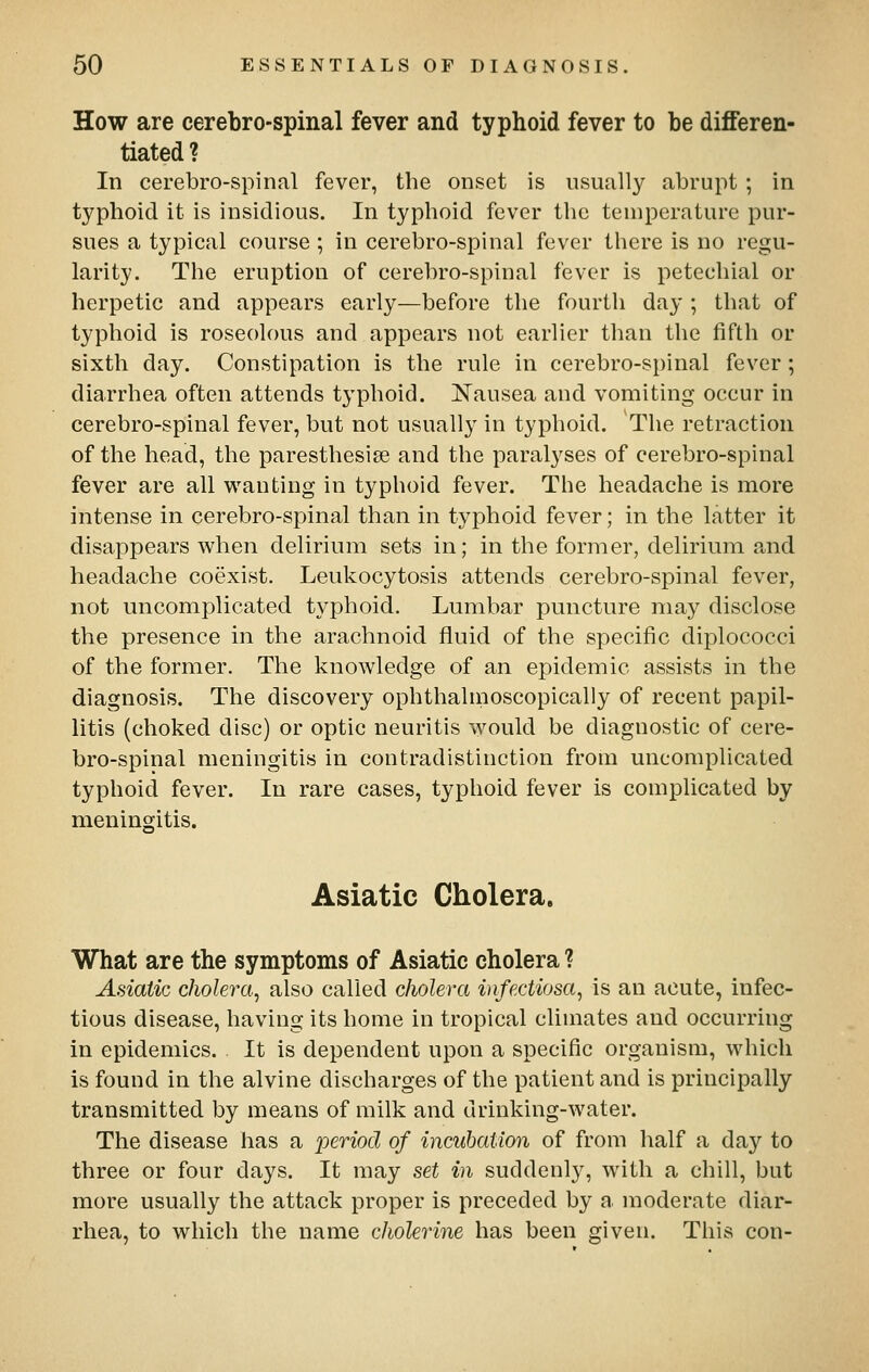 How are cerebro-spinal fever and typhoid fever to be differen- tiated ? In cerebro-spinal fever, the onset is usually abrupt ; in typhoid it is insidious. In typhoid fever the temperature pur- sues a typical course ; in cerebro-spinal fever there is no regu- larity. The eruption of cerebro-spinal fever is petechial or herpetic and appears early—before the fourth day ; that of typhoid is roseolous and appears not earlier than the fifth or sixth day. Constipation is the rule in cerebro-spinal fever ; diarrhea often attends typhoid. Nausea and vomiting occur in cerebro-spinal fever, but not usually in typhoid. The retraction of the head, the paresthesise and the paralyses of cerebro-spinal fever are all wanting in typhoid fever. The headache is more intense in cerebro-spinal than in typhoid fever; in the latter it disappears when delirium sets in; in the former, delirium a.nd headache coexist. Leukocytosis attends cerebro-spinal fever, not uncomplicated typhoid. Lumbar puncture may disclose the presence in the arachnoid fluid of the specific diplococci of the former. The knowledge of an epidemic assists in the diagnosis. The discovery ophthahnoscopically of recent papil- litis (choked disc) or optic neuritis would be diagnostic of cere- bro-spinal meningitis in contradistinction from uncomplicated typhoid fever. In rare cases, typhoid fever is complicated by meningitis. Asiatic Cholera, What are the symptoms of Asiatic cholera ? Asiatic cholera, also called cholera infectiosa, is an acute, infec- tious disease, having its home in tropical climates and occurring in epidemics. It is dependent upon a specific organism, which is found in the alvine discharges of the patient and is principally transmitted by means of milk and drinking-water. The disease has a period of incuhation of from half a day to three or four days. It may set in suddenly, with a chill, but more usually the attack proper is preceded by a moderate diar- rhea, to which the name cholerine has been given. This con-