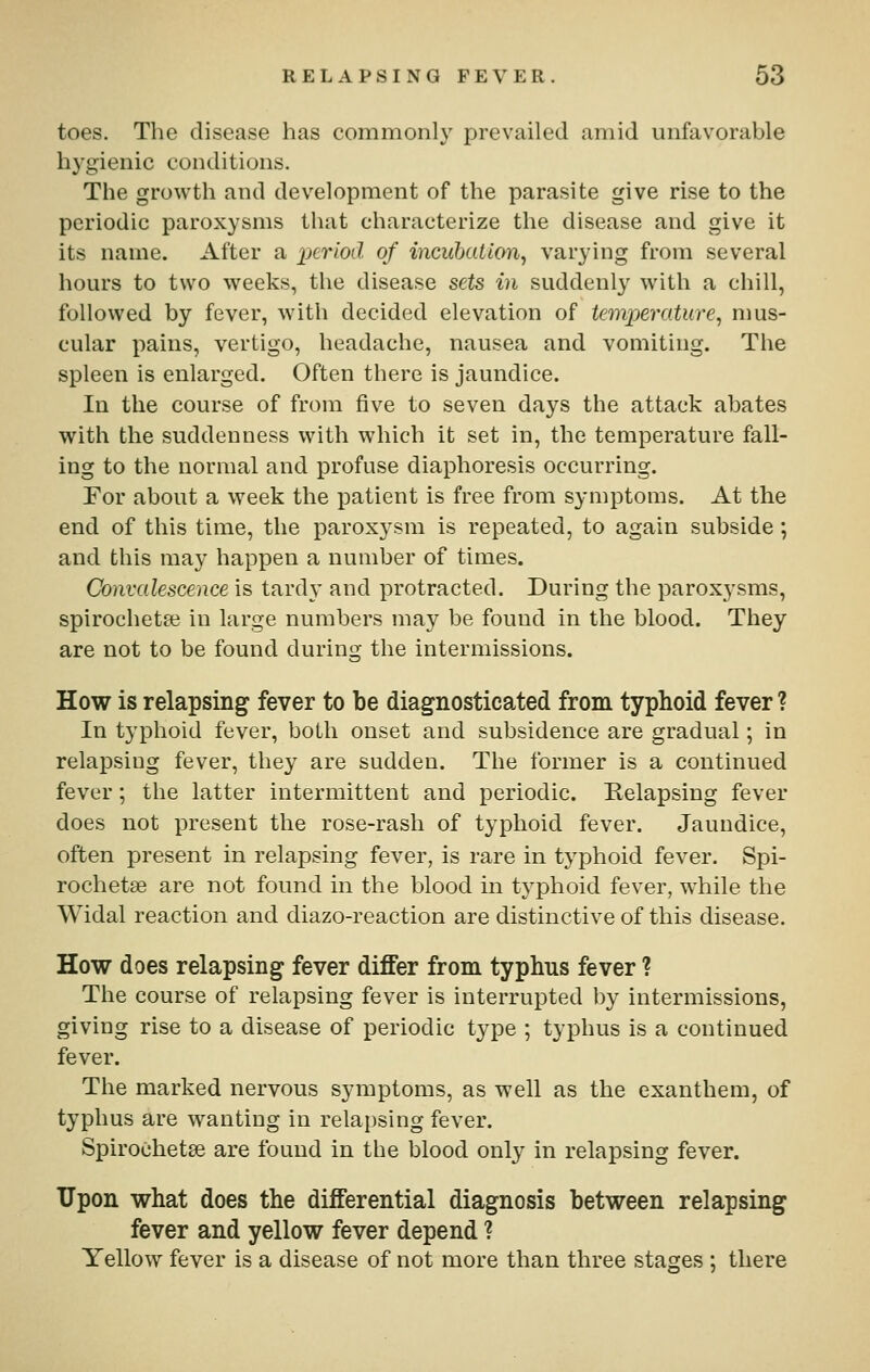 toes. The disease has commonly prevailed amid unfavorable hygienic conditions. The growth and development of the parasite give rise to the periodic paroxysms that characterize the disease and give it its name. After a period of incubation^ varying from several hours to two weeks, the disease sets in suddenly with a chill, followed by fever, with decided elevation of temperature^ mus- cular pains, vertigo, headache, nausea and vomiting. The spleen is enlarged. Often there is jaundice. In the course of from five to seven days the attack abates with the suddenness with which it set in, the temperature fall- ing to the normal and profuse diaphoresis occurring, For about a week the patient is free from symptoms. At the end of this time, the paroxysm is repeated, to again subside; and this may happen a number of times. Convalescence is tardy and protracted. During the paroxysms, spirochete in large numbers may be found in the blood. They are not to be found during the intermissions. How is relapsing fever to be diagnosticated from typhoid fever ? In typhoid fever, both onset and subsidence are gradual; in relapsing fever, they are sudden. The former is a continued fever; the latter intermittent and periodic. Eelapsing fever does not present the rose-rash of typhoid fever. Jaundice, often present in relapsing fever, is rare in typhoid fever. Spi- rochetse are not found in the blood in typhoid fever, while the Widal reaction and diazo-reaction are distinctive of this disease. How does relapsing fever differ from typhus fever ? The course of relapsing fever is interrupted by intermissions, giving rise to a disease of periodic type ; typhus is a continued fever. The marked nervous symptoms, as well as the exanthem, of typhus are wanting in relapsing fever. Spirochetse are found in the blood only in relapsing fever. Upon what does the differential diagnosis between relapsing fever and yellow fever depend ? Yellow fever is a disease of not more than three stages ; there