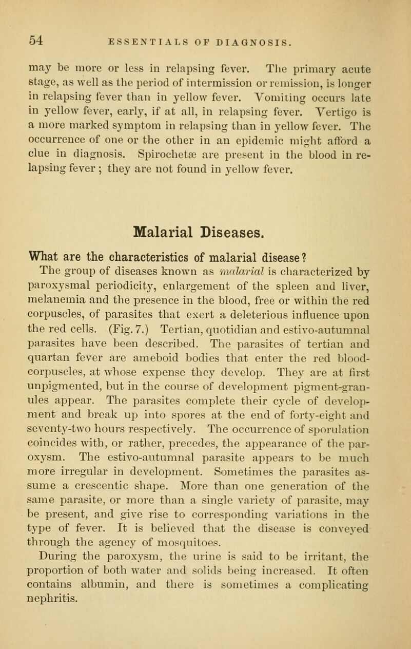 may be more or less in relapsing fever. The primary acute stage, as well as the period of intermission or remission, is longer in relapsing fever than in yellow fever. Vomiiing occurs late in yellow fever, early, if at all, in relapsing fever. Vertigo is a more marked symptom in relapsing than in yellow fever. The occurrence of one or the other in an epidemic might afford a clue in diagnosis. Spirochetae are present in the blood in re- lapsing fever ; they are not found in yellow fever. Malarial Diseases. What are the characteristics of malarial disease ? The group of diseases known as malarial is characterized by paroxysmal periodicity, enlargement of the spleen and liver, melanemia and the presence in the blood, free or within the red corpuscles, of parasites that exert a deleterious influence upon the red cells. (Fig. 7.) Tertian, quotidian and estivo-autumnal parasites have been described. The parasites of tertian and quartan fever are ameboid bodies that enter the red blood- corpuscles, at whose expense they develop. They are at first unpigmented, but in the course of development pigment-gran- ules appear. The parasites complete their cycle of develop- ment and break up into spores at the end of forty-eight and seventy-two hours respectively. The occurrence of sporulation coincides wdth, or rather, precedes, the appearance of the par- oxysm. The estivo-autumnal parasite appears to be much more irregular in development. Sometimes the parasites as- sume a crescentic shape. More than one generation of the same parasite, or more than a single variety of parasite, may be present, and give rise to corresponding variations in the type of fever. It is believed that the disease is conveyed through the agency of mosquitoes. During the parox3^sm, the urine is said to be irritant, the proportion of both water and solids being increased. It often contains albumin, and there is sometimes a complicating nephritis.