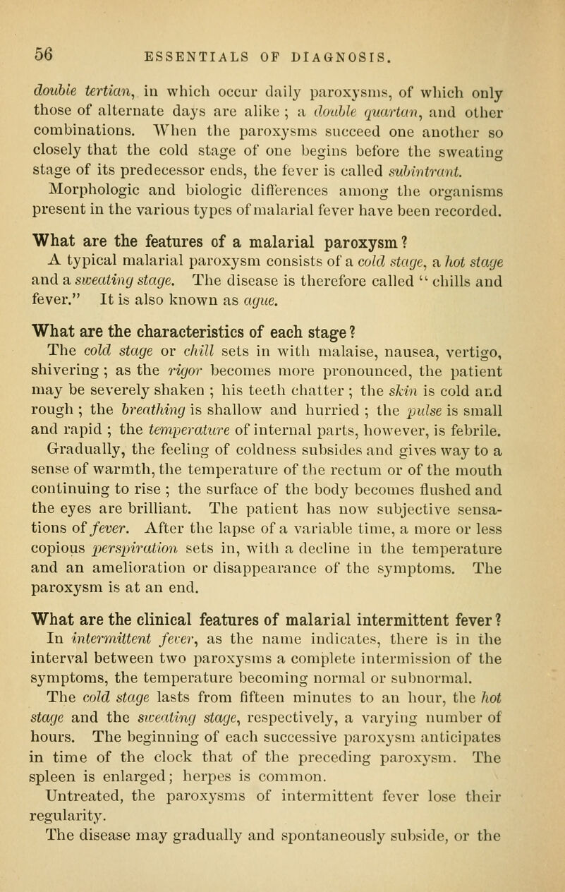 double tertian, in which occur daily paroxysms, of wliich only those of alternate days are alike ; a double quartern, and other combinations. When the paroxysms succeed one another so closely that the cold stage of one begins before the sweating stage of its predecessor ends, the fever is called subintrant. Morphologic and biologic differences among the organisms present in the various types of malarial fever have been recorded. What are the features of a malarial paroxysm ? A typical malarial paroxysm consists of a cold stage, a hot stage and a sweating stage. The disease is therefore called  chills and fever. It is also known as ague. What are the characteristics of each stage ? The cold stage or chill sets in with malaise, nausea, vertigo, shivering; as the rigor becomes more pronounced, the patient may be severely shaken ; his teeth chatter ; the skin is cold and rough ; the breathing is shallow and hurried ; the pulse is small and rapid ; the temperature of internal parts, however, is febrile. Gradually, the feeling of coldness subsides and gives way to a sense of warmth, the temperature of the rectum or of the mouth continuing to rise ; the surface of the body becomes flushed and the eyes are brilliant. The patient has now subjective sensa- tions of fever. After the lapse of a variable time, a more or less copious perspiration sets in, with a decline in the temperature and an amelioration or disappearance of the symptoms. The paroxysm is at an end. What are the clinical features of malarial intermittent fever ? In intermittent fever, as the name indicates, there is in the interval between two paroxysms a complete intermission of the symptoms, the temperature becoming normal or subnormal. The cold stage lasts from fifteen minutes to an hour, the hot stage and the srceating stage, respectively, a varying number of hours. The beginning of each successive paroxysm anticipates in time of the clock that of the preceding paroxysm. The spleen is enlarged; herpes is common. Untreated, the paroxysms of intermittent fever lose their regularity. The disease may gradually and spontaneously subside, or the