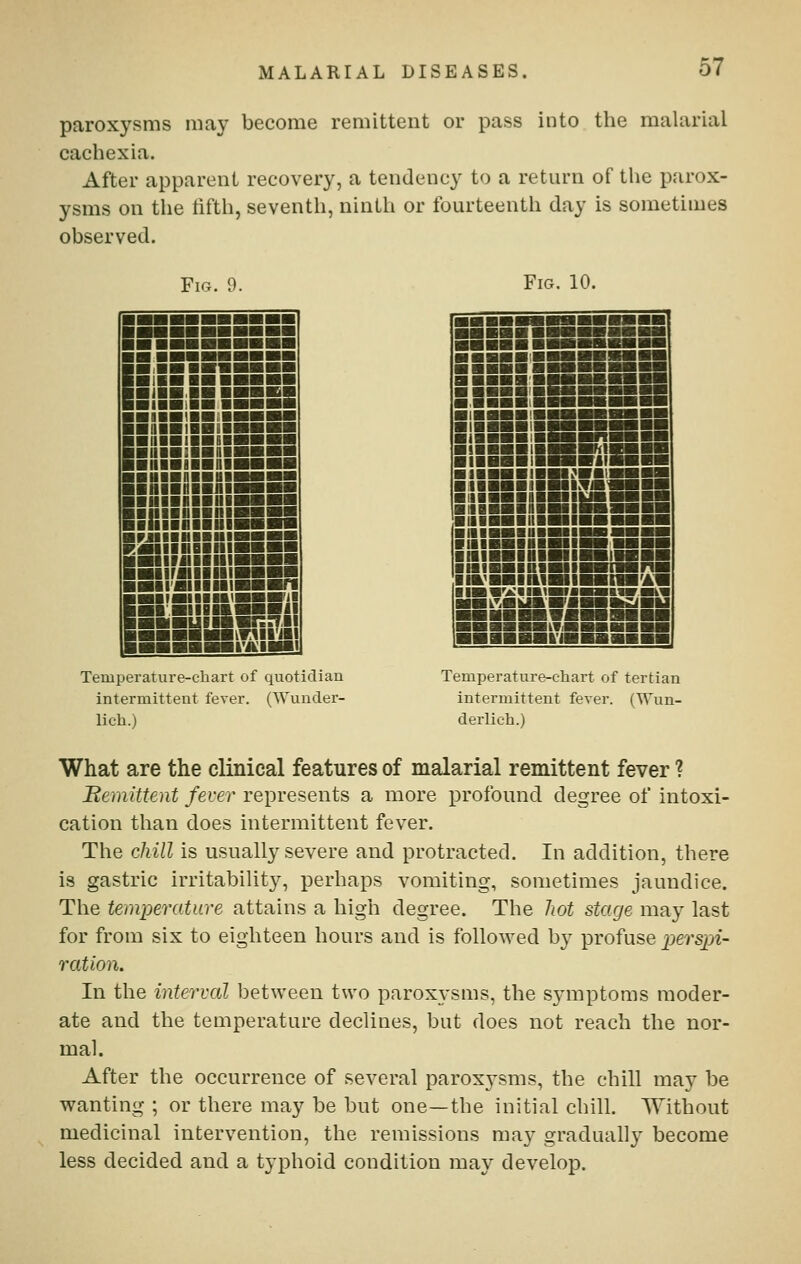 paroxysms may become remittent or pass into the malarial cachexia. After apparent recovery, a tendency to a return of the parox- ysms on the fifth, seventh, ninth or fourteenth day is sometimes observed. Ficx. 9. Fig. 10. !&■■■■■■■■ ■■■■■■■■■■ ■;■■■■■ ■■■■ ■ !■■■■■■■■■ ■ ilH.IHBBBSB ■■■■^■■(■■aBB ■QiHiiBiiggBg ■ IIIHIIHBMSBg ■iiiBiiHiiiBsr'^ ■ niBIIBDIHaH ■ ■■■!■■■■■■■ ■■■■niMiggg ■NHIIBHI^i ■nilllBHl—■ ■h»B»HIB»B_ ■^■■■■■■■■BSSB RaiiiiiDiiiiggBB BHIIfillllllHHr ■iir«iiiiiBBB.« IBiiiHiiin<BSB'i! BiiwiBnBB9£! ■■■■■iiviiiySi ■■■BWBt'A'liai Temperature-chart of quotidian intermittent fever. (Wunder- lich.) ■ ■■■■ ■■BBgBg^g ■ BBBB.'BBBBBSBS ■ ■■■■'■Mi—ail ■.■■■■iBBMMBBBBB ■(■■■■(■^■■BIBB II ■ iSsiSEia :iiB:isKi:a ■ IIBMBBlJBlliaB— ■ IIBBBBMBIlBBBa ■ UIBBIIIIBilBBBB (■[■■■■■BB11—■ ■iiiBBiiiBigii^ ■niBBIHHIIBHI' ■ MI^HIHIHIII IIB^BBIIMHil MML^iBkAVaiMKIiBI liVil nil Temperature-chart of tertian intermittent fever. (TVun- derlich.) What are the clinical features of malarial remittent fever ? Remittent fever represents a more profound degree of intoxi- cation than does intermittent fever. The chill is usually severe and protracted. In addition, there is gastric irritability, perhaps vomiting, sometimes jaundice. The temperature attains a high degree. The Jwt stage may last for from six to eighteen hours and is followed by profuse perspi- ration. In the interval between two paroxysms, the symptoms moder- ate and the temperature declines, but does not reach the nor- mal. After the occurrence of several paroxysms, the chill may be wanting ; or there may be but one—the initial chill. Without medicinal intervention, the remissions may gradually become less decided and a typhoid condition may develop.