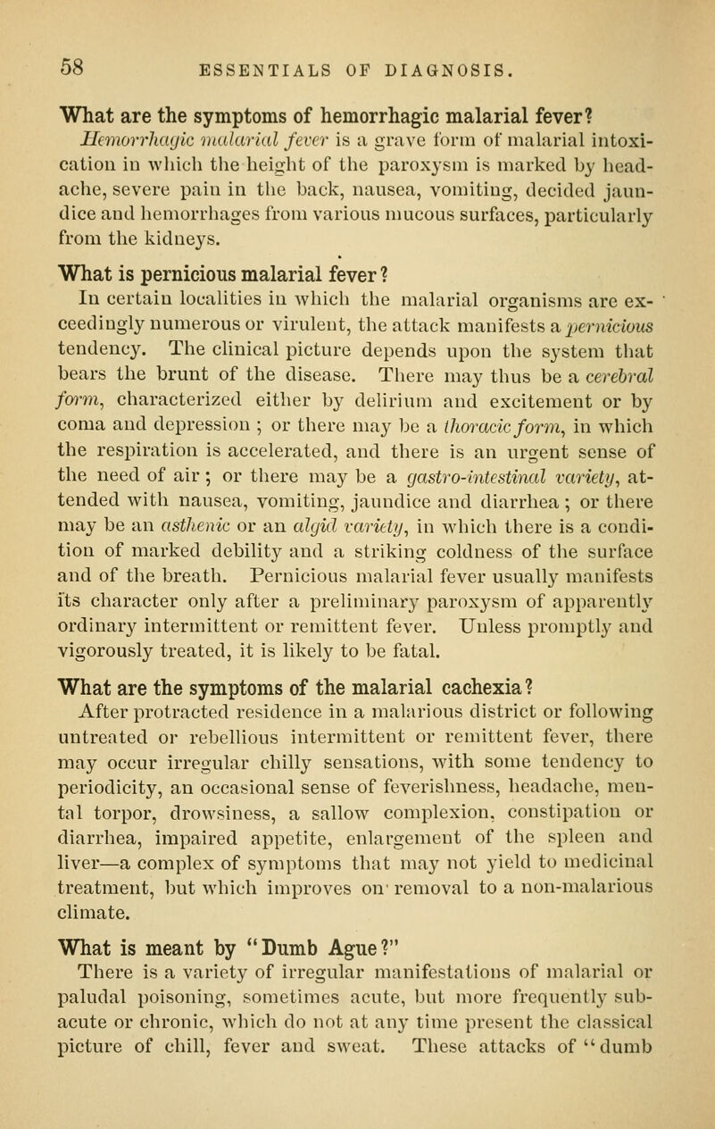 What are the symptoms of hemorrhagic malarial fever? Hcmorrhayic 'Dialarial fever is a grave form of malarial intoxi- cation in which the height of the paroxysm is marked by head- ache, severe pain in the back, nausea, vomiting, decided jaun- dice and hemorrhages from various mucous surfaces, particularly from the kidneys. What is pernicious malarial fever ? In certain localities in which the malarial organisms are ex- ceedingly numerous or virulent, the attack manifests a per?i{doifS tendency. The clinical picture depends upon the system that bears the brunt of the disease. There may thus be a cerebral foi^m^ characterized either by delirium and excitement or by coma and depression ; or there may be a thoracic form^ in which the respiration is accelerated, and there is an urgent sense of the need of air; or there may be a gastro-intestinal variety, at- tended with nausea, vomiting, jaundice and diarrhea; or there may be an asthenic or an algid variety, in which there is a condi- tion of marked debility and a striking coldness of the surface and of the breath. Pernicious malarial fever usually manifests its character only after a preliminary paroxysm of apparently ordinary intermittent or remittent fever. Unless promptly and vigorously treated, it is likely to be fatal. What are the symptoms of the malarial cachexia? After protracted residence in a malarious district or following untreated or rebellious intermittent or remittent fever, there may occur irregular chilly sensations, with some tendency to periodicity, an occasional sense of feverishness, headache, men- tal torpor, drowsiness, a sallow complexion, constipation or diarrhea, impaired appetite, enlargement of the spleen and liver—a complex of symptoms that may not yield to medicinal treatment, but which improves on' removal to a non-malarious climate. What is meant by Dumb Ague? There is a variety of irregular manifestations of malarial or paludal poisoning, sometimes acute, but more frequently sub- acute or chronic, which do not at any time present the classical picture of chill, fever and sweat. These attacks of dumb