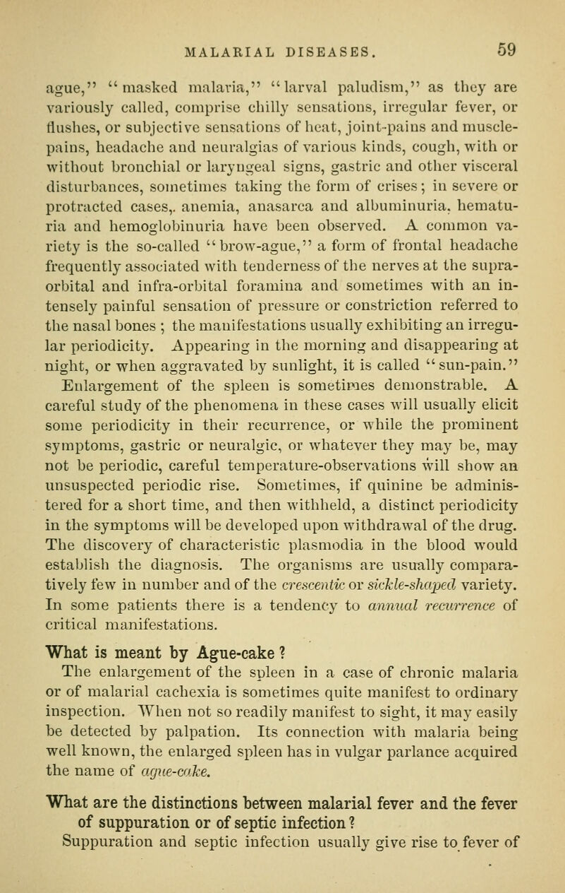 ague, masked malaria, larval paludism, as they are variously called, comprise chilly sensations, irregular fever, or tiushes, or subjective sensations of heat, joint-pains and muscle- pains, headache and neuralgias of various kinds, cough, with or without bronchial or laryngeal signs, gastric and other visceral disturbances, sometimes taking the form of crises; in severe or protracted cases,, anemia, anasarca and albuminuria, hematu- ria and hemoglobinuria have been observed. A common va- riety is the so-called brow-ague, a form of frontal headache frequently associated with tenderness of the nerves at the supra- orbital and infra-orbital foramina and sometimes with an in- tensely painful sensation of pressure or constriction referred to the nasal bones ; the manifestations usually exhibiting an irregu- lar periodicity. Appearing in the morning and disappearing at night, or when aggravated by sunlight, it is called sun-pain. Enlargement of the spleen is sometimes demonstrable. A careful study of the phenomena in these cases will usually elicit some periodicity in their recurrence, or while the prominent symptoms, gastric or neuralgic, or whatever they may be, may not be periodic, careful temperature-observations will show an unsuspected periodic rise. Sometimes, if quinine be adminis- tered for a short time, and then withheld, a distinct periodicity in the symptoms will be developed upon withdrawal of the drug. The discovery of characteristic plasmodia in the blood would establish the diagnosis. The organisms are usually compara- tively few in number and of the crescentic or siclcle-shaped variety. In some patients there is a tendency to annual recurrence of critical manifestations. What is meant by Ague-cake ? The enlargement of the spleen in a case of chronic malaria or of malarial cachexia is sometimes quite manifest to ordinary inspection. When not so readily manifest to sight, it may easily be detected by palpation. Its connection with malaria being well known, the enlarged spleen has in vulgar parlance acquired the name of ague-cake. What are the distinctions between malarial fever and the fever of suppuration or of septic infection ? Suppuration and septic infection usually give rise to fever of