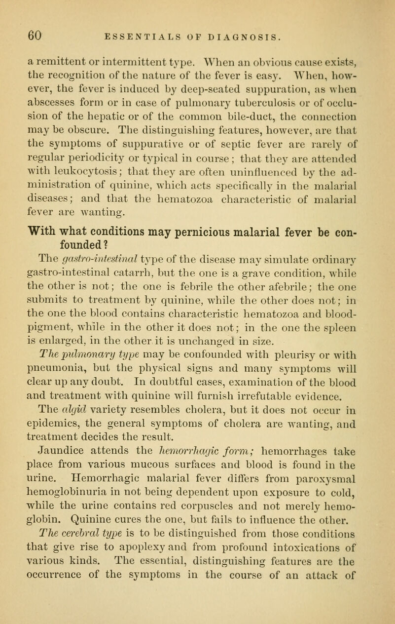 a remittent or intermittent type. When an obvious cause exists, the recognition of the nature of the fever is easy. AVhen, how- ever, the fever is induced by deep-seated suppuration, as when abscesses form or in case of pulmonary tuberculosis or of occlu- sion of the hepatic or of the common bile-duct, the connection may be obscure. The distinguishing features, however, are that the symptoms of suppurative or of septic fever are rarely of regular periodicity or typical in course ; that they are attended with leukocytosis; that they are often uninfluenced by the ad- ministration of quinine, which acts specifically in the malarial diseases; and that the hematozoa characteristic of malarial fever are wanting. With what conditions may pernicious malarial fever be con- founded ? The gastro-intestinal type of the disease may simulate ordinary gastro-intestinal catarrh, but the one is a grave condition, while the other is not; the one is febrile the other afebrile; the one submits to treatment by quinine, while the other does not; in the one the blood contains characteristic hematozoa and blood- pigment, while in the other it does not; in the one the spleen is enlarged, in the other it is unchanged in size. The pulmonary type may be confounded with pleurisy or with pneumonia, but the physical signs and many symptoms will clear up any doubt. In doubtful cases, examination of the blood and treatment with quinine will furnish irrefutable evidence. The algid variety resembles cholera, but it does not occur in epidemics, the general symptoms of cholera are wanting, and treatment decides the result. Jaundice attends the hemorrhagic form; hemorrhages take place from various mucous surfaces and blood is found in the urine. Hemorrhagic malarial fever differs from paroxysmal hemoglobinuria in not being dependent upon exposure to cold, while the urine contains red corpuscles and not merely hemo- globin. Quinine cures the one, but fails to influence the other. The cerebral type is to be distinguished from those conditions that give rise to apoplexy and from profound intoxications of various kinds. The essential, distinguishing features are the occurrence of the symptoms in the course of an attack of