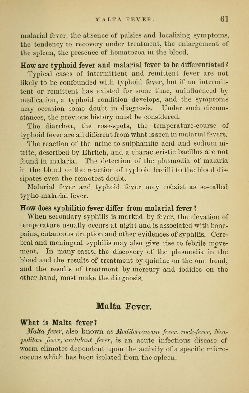 malarial fever, the absence of palsies and localizing symptoms, the tendency to recovery under treatment, the enlargement of the spleen, the presence of hematozoa in the blood. How are typhoid fever and malarial fever to be differentiated? Typical cases of intermittent and remittent fever are not likely to be confounded with typhoid fever, but if an intermit- tent or remittent has existed for some time, uninfluenced by medication, a typhoid condition develops, and the symptoms may occasion some doubt in diagnosis. Under such circum- stances, the previous history must be considered. The diarrhea, the rose-spots, the temperature-course of typhoid fever are all difterent from what is seen in malarial fevers. The reaction of the urine to sulphanilic acid and sodium ni- trite, described by Ehrlich, and a characteristic bacillus are not found in malaria. The detection of the plasraodia of malaria in the blood or the reaction of typhoid bacilli to the blood dis- sipates even the remotest doubt. Malarial fever and typhoid fever may coexist as so-called typho-malarial fever. How does syphilitic fever differ from malarial fever ? When secondary syphilis is marked by fever, the elevation of temperature usually occurs at night and is associated with bone- pains, cutaneous eruption and other evidences of syphilis. Cere- bral and meningeal syphilis may also give rise to febrile move- ment. In many cases, the discovery of the plasmodia in the blood and the results of treatment by quinine on the one hand, and the results of treatment by mercury and iodides on the other hand, must make the diagnosis. Malta Fever. What is Malta fever? Malta fever, also known as Meditem-anean fever, rockfever, Nea- politan fever, undulant fever, is an acute infections disease of warm climates dependent upon the activity of a specific micro- coccus which has been isolated from the spleen.