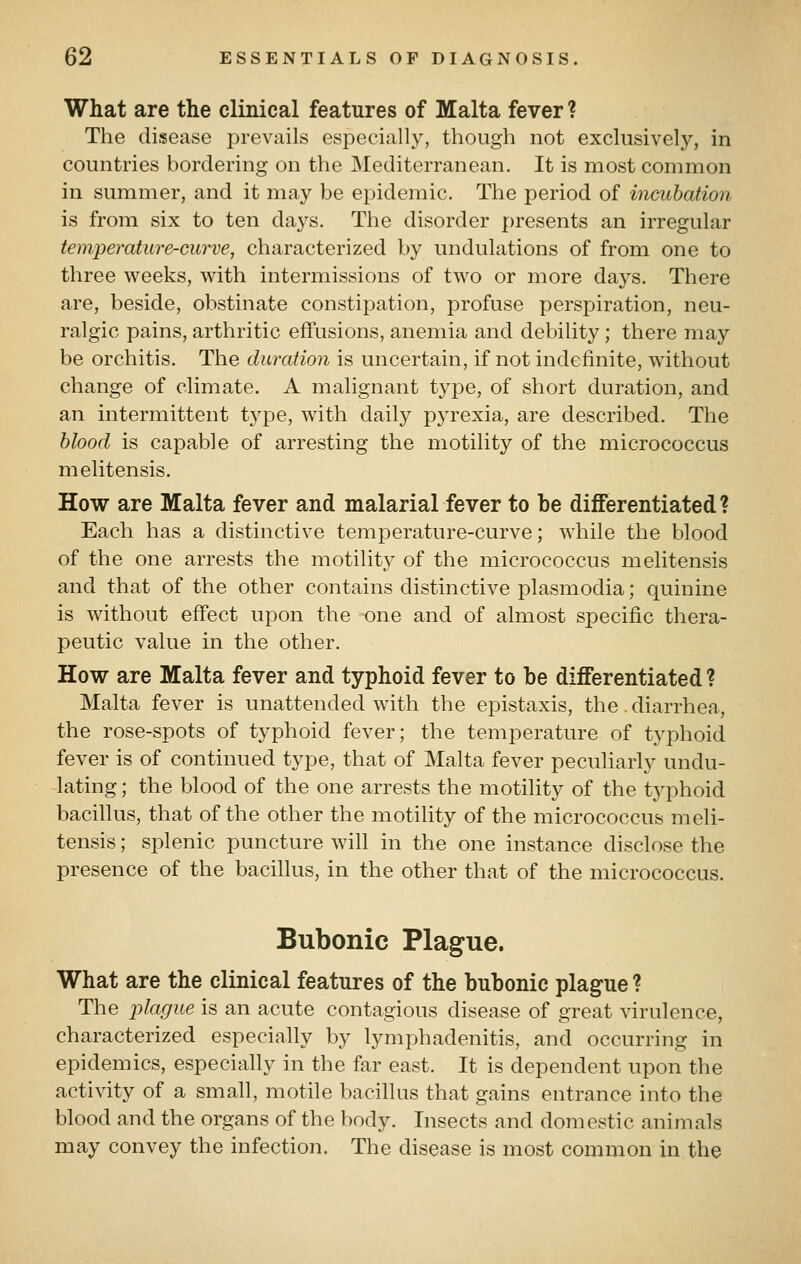What are the clinical features of Malta fever ? The disease prevails especially, though not exclusively, in countries bordering on the Mediterranean. It is most common in summer, and it may be epidemic. The period of incubation is from six to ten days. The disorder presents an irregular temperature-curve, characterized by undulations of from one to three weeks, with intermissions of two or more days. There are, beside, obstinate constipation, profuse x^erspiration, neu- ralgic pains, arthritic effusions, anemia and debility ; there may be orchitis. The duration is uncertain, if not indefinite, without change of climate. A malignant type, of short duration, and an intermittent type, with daily pyrexia, are described. The hlood is capable of arresting the motility of the micrococcus melitensis. How are Malta fever and malarial fever to be differentiated? Each has a distinctive temperature-curve; while the blood of the one arrests the motility of the micrococcus melitensis and that of the other contains distinctive plasmodia; quinine is without effect upon the one and of almost specific thera- peutic value in the other. How are Malta fever and typhoid fever to be differentiated ? Malta fever is unattended with the epistaxis, the. diarrhea, the rose-spots of typhoid fever; the temperature of typhoid fever is of continued type, that of Malta fever peculiarly undu- lating ; the blood of the one arrests the motility of the typhoid bacillus, that of the other the motility of the micrococcus meli- tensis ; splenic puncture will in the one instance disclose the presence of the bacillus, in the other that of the micrococcus. Bubonic Plague. What are the clinical features of the bubonic plague ? The plague is an acute contagious disease of great virulence, characterized especially by lymphadenitis, and occurring in epidemics, especially in the far east. It is dependent upon the activity of a small, motile bacillus that gains entrance into the blood and the organs of the body. Insects and domestic animals may convey the infection. The disease is most common in the
