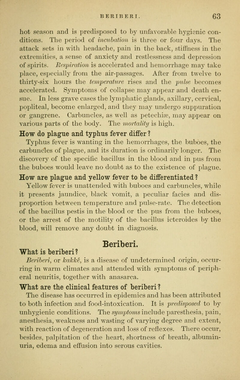 BERIBERI. 6«3 hot season and is predisposed to by unfavorable hygienic con- ditions. The period of incubation is three or four days. The attack sets in with headache, pain in the back, stiffness in the extremities, a sense of anxiety and restlessness and depression of spirits. Respiration is accelerated and hemorrhage may take place, especially from the air-passages. After from twelve to thirty-six hours the temperature rises and tlie puhe becomes accelerated. Symptoms of collapse may appear and death en- sue. In less grave cases the lymphatic glands, axillary, cervical, popliteal, become enlarged, and they may undergo suppuration or gangrene. Carbuncles, as well as petechiae, may ax)pear on various parts of the body. The mortality is high. How do plague and typhus fever differ ? Typhus fever is wanting in the hemorrhages, the buboes, the carbuncles of plague, and its duration is ordinarily longer. The discovery of the specific bacillus in the blood and in pus from the buboes would leave no doubt as to the existence of plague. How are plague and yellow fever to be differentiated ? Yellow fever is unattended with buboes and carbuncles, while it presents jaundice, black vomit, a peculiar facies and dis- proportion between temperature and pulse-rate. The detection of the bacillus pestis in the blood or the pus from the buboes, or the arrest of the motility of the bacillus icteroides by the blood, wall remove any doubt in diagnosis. Beriberi. What is beriberi? Berihen, or kakM, is a disease of undetermined origin, occur- ring in warm climates and attended with symptoms of periph- eral neuritis, together with anasarca. What are the clinical features of beriberi ? The disease has occurred in epidemics and has been attributed to both infection and food-intoxication. It is predisposed to by unhygienic conditions. The symptoms include paresthesia, pain, anesthesia, weakness and wasting of varying degree and extent, Avith reaction of degeneration and loss of reflexes. There occur, besides, palpitation of the heart, shortness of breath, albumin- uria, edema and effusion into serous cavities.