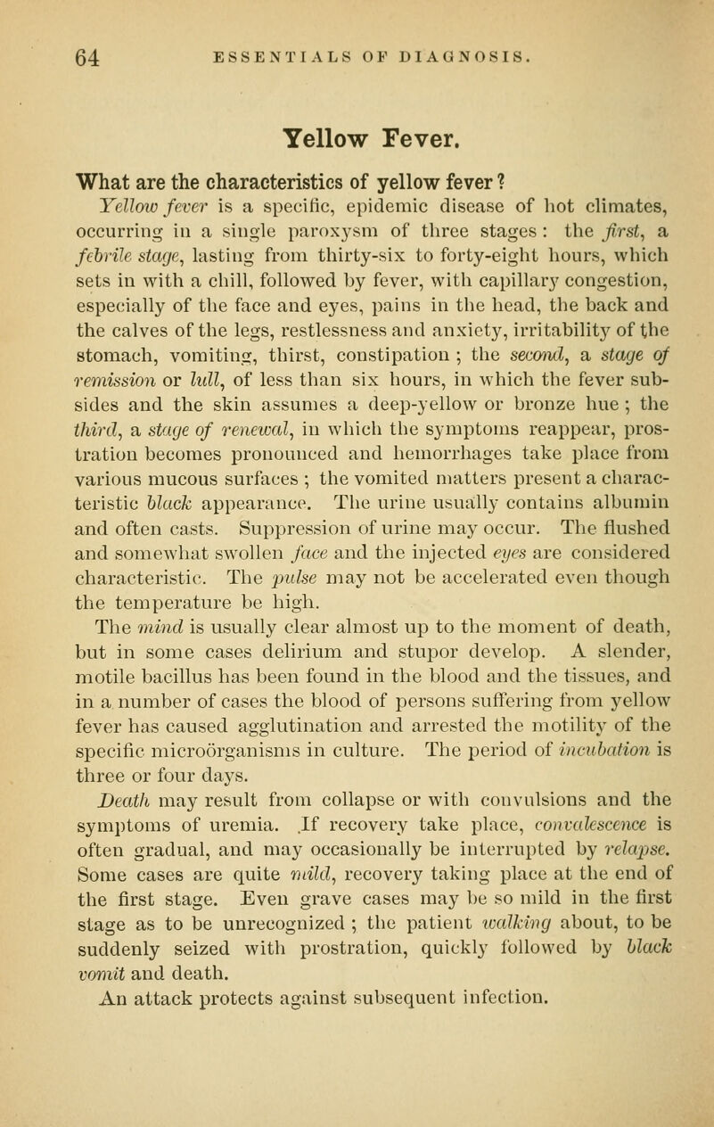 Yellow Pever. What are the characteristics of yellow fever ? Yellotv fever is a specific, epidemic disease of hot climates, occurring in a single paroxysm of three stages : the firsts a febrile stage^ lasting from thirty-six to forty-eight hours, which sets in with a chill, followed by fever, with capillary congestion, especially of the face and eyes, pains in the head, the back and the calves of the legs, restlessness and anxiety, irritability of the stomach, vomiting, thirst, constipation ; the secmid, a stage of remission or lull^ of less than six hours, in which the fever sub- sides and the skin assumes a deep-yellow or bronze hue ; the third, a stage of renewal, in which the symptoms reappear, pros- tration becomes pronounced and hemorrhages take place from various mucous surfaces ; the vomited matters present a charac- teristic black appearance. The urine usua;lly contains albumin and often casts. Suppression of urine may occur. The flushed and somewhat swollen face and the injected eyes are considered characteristic. The pidse may not be accelerated even though the temperature be high. The mind is usually clear almost up to the moment of death, but in some cases delirium and stupor develop. A slender, motile bacillus has been found in the blood and the tissues, and in a number of cases the blood of persons suffering from yellow fever has caused agglutination and arrested the motility of the specific microorganisms in culture. The period of incubation is three or four days. Death may result from collapse or with convulsions and the symptoms of uremia. If recovery take place, convalescence is often gradual, and may occasionally be interrupted by relapse. Some cases are quite mild, recovery taking place at the end of the first stage. Even grave cases may be so mild in the first stage as to be unrecognized ; the patient walking about, to be suddenly seized with prostration, quickly followed by black vomit and death. An attack protects against subsequent infection.