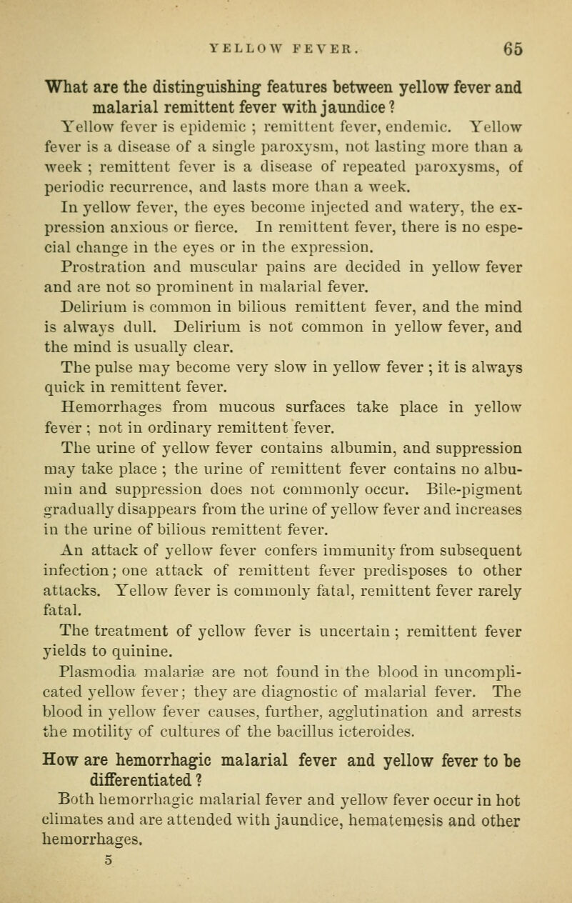 What are the distinguishing features between yellow fever and malarial remittent fever with jaundice ? Yellow fever is epidemic ; remittent fever, endemic. Yellow fever is a disease of a single paroxysm, not lasting more than a week ; remittent fever is a disease of repeated paroxysms, of periodic recurrence, and lasts more than a week. In yellow fever, the eyes become injected and watery, the ex- pression anxious or fierce. In remittent fever, there is no espe- cial change in the eyes or in the expression. Prostration and muscular pains are decided in yellow fever and are not so prominent in malarial fever. Delirium is common in bilious remittent fever, and the mind is always dull. Delirium is not common in yellow fever, and the mind is usually clear. The pulse may become very slow in yellow fever ; it is always quick in remittent fever. Hemorrhages from mucous surfaces take place in yellow fever ; not in ordinary remittent fever. The urine of yellow fever contains albumin, and suppression may take place ; the urine of remittent fever contains no albu- min and suppression does not commonly occur. Bile-pigment gradually disappears from the urine of yellow fever and increases in the urine of bilious remittent fever. An attack of yellow fever confers immunity from subsequent infection; one attack of remittent fever predisposes to other attacks. Yellow fever is commouly fatal, remittent fever rarely fiital. The treatment of yellow fever is uncertain; remittent fever yields to quinine. Plasmodia malarise are not found in the blood in uncompli- cated yellow fever; they are diagnostic of malarial fever. The blood in yellow fever causes, further, agglutination and arrests the motility of cultures of the bacillus icteroides. How are hemorrhagic malarial fever and yellow fever to be differentiated ? Both hemorrhagic malarial fever and yellow fever occur in hot climates and are attended with jaundice, hematemesis and other hemorrhages.