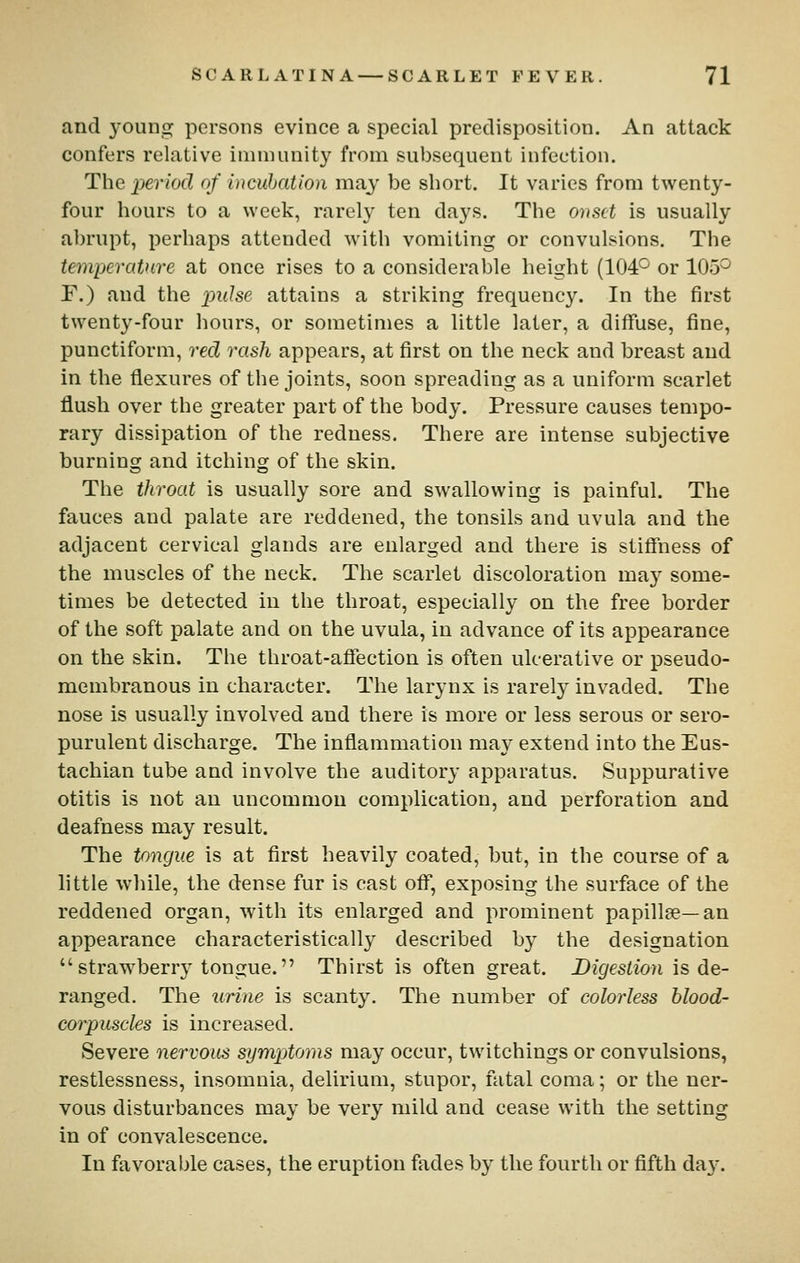 and young persons evince a special predisposition. An attack confers relative immunity from subsequent infection. The period of incubation may be short. It varies from twenty- four hours to a week, rarely ten days. The onset is usually abrupt, perhaps attended with vomiting or convulsions. The temperature at once rises to a considerable height (104° or 105° F.) and the piJse attains a striking frequency. In the first twenty-four hours, or sometimes a little later, a diffuse, fine, punctiform, reel rash appears, at first on the neck and breast and in the flexures of the joints, soon spreading as a uniform scarlet flush over the greater part of the body. Pressure causes tempo- rary dissipation of the redness. There are intense subjective burning and itching of the skin. The throat is usually sore and swallowing is painful. The fauces and palate are reddened, the tonsils and uvula and the adjacent cervical glands are enlarged and there is stiffiiess of the muscles of the neck. The scarlet discoloration ma}^ some- times be detected in the throat, especially on the free border of the soft palate and on the uvula, in advance of its appearance on the skin. The throat-aflection is often ulcerative or pseudo- membranous in character. The larynx is rarely invaded. The nose is usually involved and there is more or less serous or sero- purulent discharge. The inflammation may extend into the Eus- tachian tube and involve the auditory apparatus. Suppurative otitis is not an uncommon complication, and perforation and deafness may result. The tongue is at first heavily coated, but, in the course of a little while, the dense fur is cast off, exposing the surface of the reddened organ, with its enlarged and prominent papillae—an appearance characteristically described by the designation  strawberry tongue. Thirst is often great. Digestion is de- ranged. The urine is scanty. The number of colorless blood- corpuscles is increased. Severe nei'vous symptoms may occur, twitchings or convulsions, restlessness, insomnia, delirium, stupor, fatal coma; or the ner- vous disturbances may be very mild and cease with the setting in of convalescence. In favorable cases, the eruption fades by the fourth or fifth da}-.