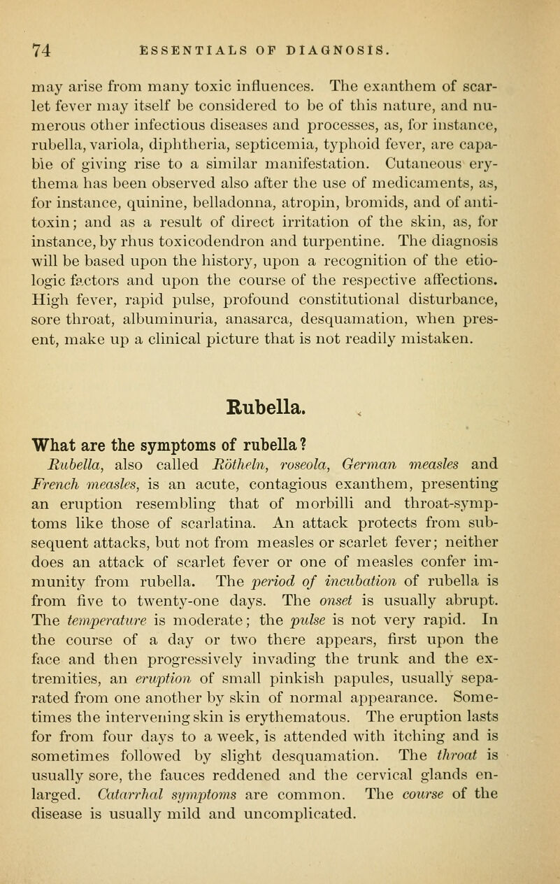 may arise from many toxic influences. The exanthem of scar- let fever may itself be considered to be of this nature, and nu- merous other infectious diseases and processes, as, for instance, rubella, variola, diphtheria, septicemia, typhoid fever, are capa- ble of giving rise to a similar manifestation. Cutaneous ery- thema has been observed also after the use of medicaments, as, for instance, quinine, belladonna, atropin, bromids, and of anti- toxin; and as a result of direct irritation of the skin, as, for instance, by rhus toxicodendron and turpentine. The diagnosis will be based upon the history, upon a recognition of the etio- logic factors and upon the course of the respective affections. High fever, rapid pulse, profound constitutional disturbance, sore throat, albuminuria, anasarca, desquamation, when pres- ent, make up a clinical picture that is not readily mistaken. Rubella. What are the symptoms of rubella ? Rubella, also called Rotheln, roseola, German measles and French measles, is an acute, contagious exanthem, presenting an eruption resembling that of morbilli and throat-symp- toms like those of scarlatina. An attack protects from sub- sequent attacks, but not from measles or scarlet fever; neither does an attack of scarlet fever or one of measles confer im- munity from rubella. The period of incubation of rubella is from five to twenty-one days. The onset is usually abrupt. The temperature is moderate; the pulse is not very rapid. In the course of a day or two there appears, first upon the face and then progressively invading the trunk and the ex- tremities, an eruption of small pinkish papules, usually sepa- rated from one another by skin of normal appearance. Some- times the intervening skin is erythematous. The eruption lasts for from four days to a week, is attended with itching and is sometimes followed by slight desquamation. The throat is usually sore, the fauces reddened and the cervical glands en- larged. Catarrhal symptoms are common. The course of the disease is usually mild and uncomplicated.