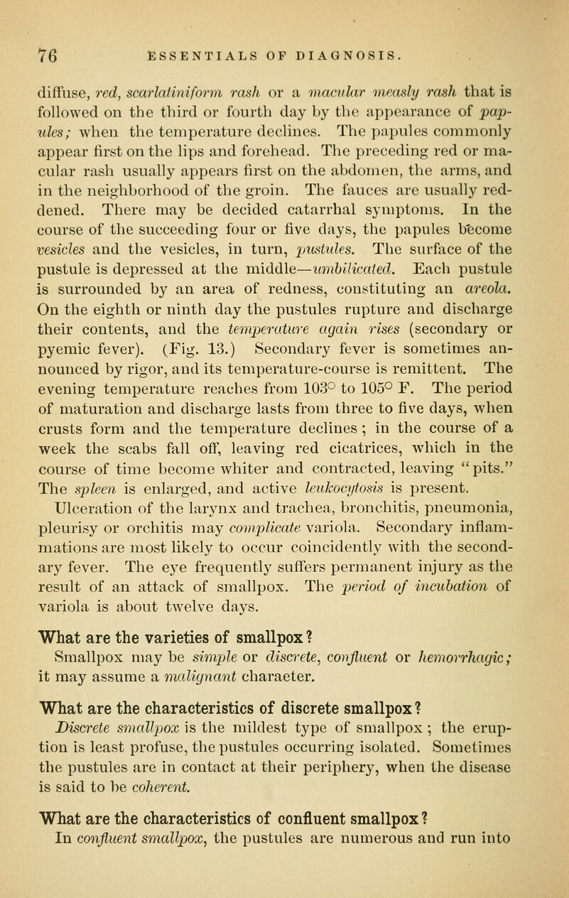 diffuse, red, scarlatiniform rash or a macular measly rash that is followed on the third or fourth day by the appearance of pap- ules; when the temperature declines. The papules commonly appear first on the lips and forehead. The preceding red or ma- cular rash usually appears first on the abdomen, the arms, and in the neighborhood of the groin. The fauces are usually red- dened. There may be decided catarrhal symptoms. In the course of the succeeding four or five days, the papules b'ecome vesicles and the vesicles, in turn, pustules. The surface of the pustule is depressed at the middle—umblHcated. Each pustule is surrounded by an area of redness, constituting an areola. On the eighth or ninth day the pustules rupture and discharge their contents, and the temperature again ibises (secondary or pyemic fever). (Fig. 13.) Secondary fever is sometimes an- nounced by rigor, and its temperature-course is remittent. The evening temperature reaches from 103° to 105° F. The period of maturation and discharge lasts from three to five days, when crusts form and the temperature declines ; in the course of a week the scabs fall off, leaving red cicatrices, which in the course of time become whiter and contracted, leaving pits. The spleen is enlarged, and active leukocytosis is present. Ulceration of the larynx and trachea, bronchitis, pneumonia, pleurisy or orchitis may cotnplicate variola. Secondary inflam- mations are most likely to occur coincidently with the second- ary fever. The eye frequently suffers permanent injury as the result of an attack of smallpox. The period of incubation of variola is about twelve days. What are the varieties of smallpox ? Smallpox may be simple or discrete, confluent or hemorrhagic; it may assume a malignant character. What are the characteristics of discrete smallpox? Discrete smallpox is the mildest type of smallpox ; the erup- tion is least profuse, the pustules occurring isolated. Sometimes the pustules are in contact at their periphery, when the disease is said to be coherent. What are the characteristics of confluent smallpox ? In confluent smallpjox, the pustules are numerous and run into