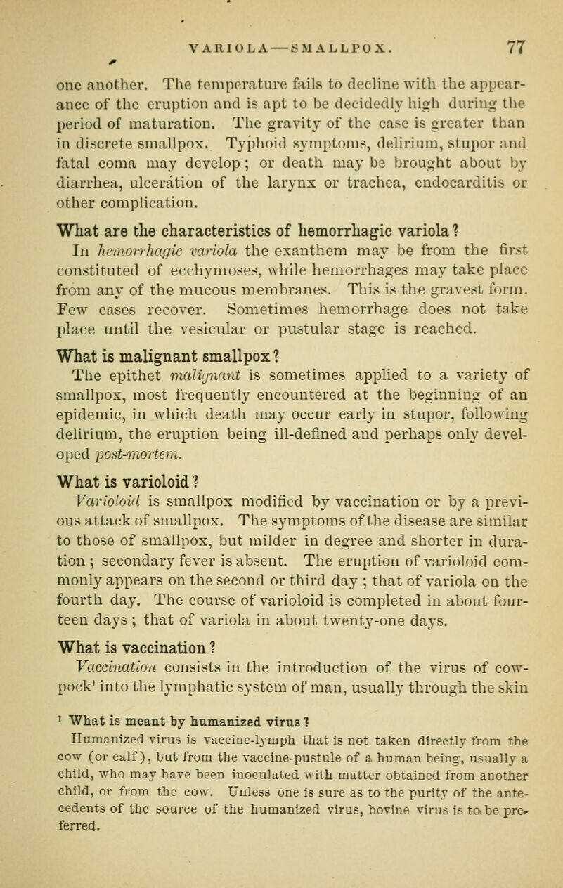 one another. The temperature fails to decline with the appear- ance of the eruption and is apt to be decidedly high during the period of maturation. The gravity of the case is greater than in discrete smallpox. TyJDhoid symptoms, delirium, stupor and fatal coma may develop; or death may be brought about by diarrhea, ulceration of the larynx or trachea, endocarditis or other complication. What are the characteristics of hemorrhagic variola ? In hemorrhagic variola the exanthem may be from the first constituted of ecchymoses, while hemorrhages may take place from any of the mucous membranes. This is the gravest form. Few cases recover. Sometimes hemorrhage does not take place until the vesicular or pustular stage is reached. What is malignant smallpox ? The epithet malvjnant is sometimes applied to a variety of smallpox, most frequently encountered at the beginning of an epidemic, in which death may occur early in stupor, following delirium, the eruption being ill-defined and perhaps only devel- oped post-mortem. What is varioloid ? Varioloid is smallpox modified by vaccination or by a previ- ous attack of smallpox. The symptoms of the disease are similar to those of smallpox, but milder in degree and shorter in dura- tion ; secondary fever is absent. The eruption of varioloid com- monly appears on the second or third day ; that of variola on the fourth day. The course of varioloid is completed in about four- teen days ; that of variola in about twenty-one days. What is vaccination ? Vaccination consists in the introduction of the virus of cow- pock' into the lymphatic system of man, usually through the skin ^ What is meant by humanized virus ? Humanized virus is vacciue-lymph that is not taken directly from the cow (or calf), but from the vaccine-pustule of a human being, usually a child, who may have been inoculated with matter obtained from another child, or from the cow. Unless one is sure as to the purity of the ante- cedents of the source of the humanized virus, bovine virus is to. be pre- ferred.