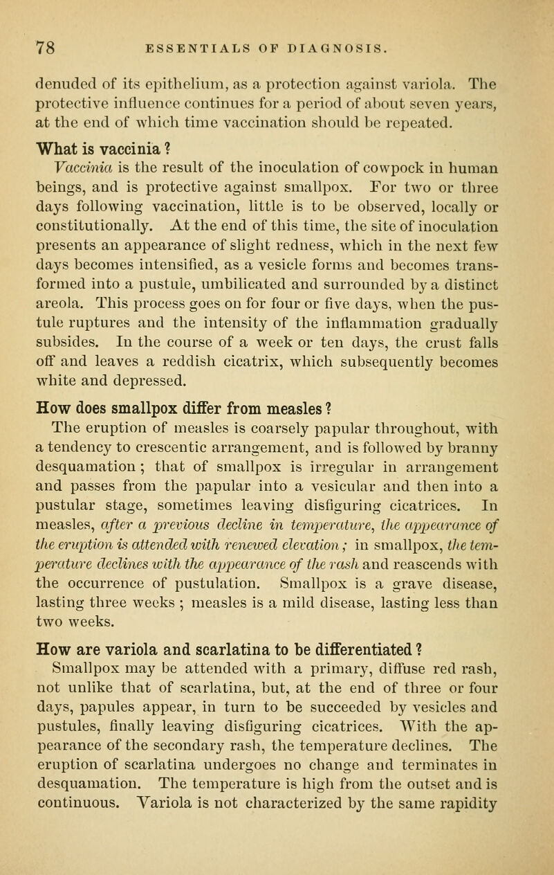 denuded of its epithelium, as a protection against variola. The protective influence continues for a period of about seven years, at the end of which time vaccination should be repeated. What is vaccinia ? Vaccinia is the result of the inoculation of cowpock iu human beings, and is protective against smallpox. For two or three days following vaccination, little is to be observed, locally or constitutionally. At the end of this time, the site of inoculation presents an appearance of slight redness, which in the next few days becomes intensified, as a vesicle forms and becomes trans- formed into a pustule, umbilicated and surrounded by a distinct areola. This process goes on for four or five days, when the pus- tule ruptures and the intensity of the inflammation gradually subsides. In the course of a week or ten days, the crust falls off and leaves a reddish cicatrix, which subsequently becomes white and depressed. How does smallpox differ from measles ? The eruption of measles is coarsely papular throughout, with a tendency to crescentic arrangement, and is followed by branny desquamation; that of smallpox is irregular in arrangement and passes from the papular into a vesicular and then into a pustular stage, sometimes leaving disflguring cicatrices. In measles, after a previous decline in temperature, the appearance of the eruption is attended with renewed elevation; in smallpox, the tem- perature declines with the appearance of the rash and reascends with the occurrence of pustulation. Smallpox is a grave disease, lasting three weeks ; measles is a mild disease, lasting less than two weeks. How are variola and scarlatina to be differentiated ? Smallpox may be attended with a primary, difluse red rash, not unlike that of scarlatina, but, at the end of three or four days, papules appear, in turn to be succeeded by vesicles and pustules, flnally leaving disfiguring cicatrices. With the ap- pearance of the secondary rash, the temperature declines. The eruption of scarlatina undergoes no change and terminates in desquamation. The temperature is high from the outset and is continuous. Variola is not characterized by the same rapidity