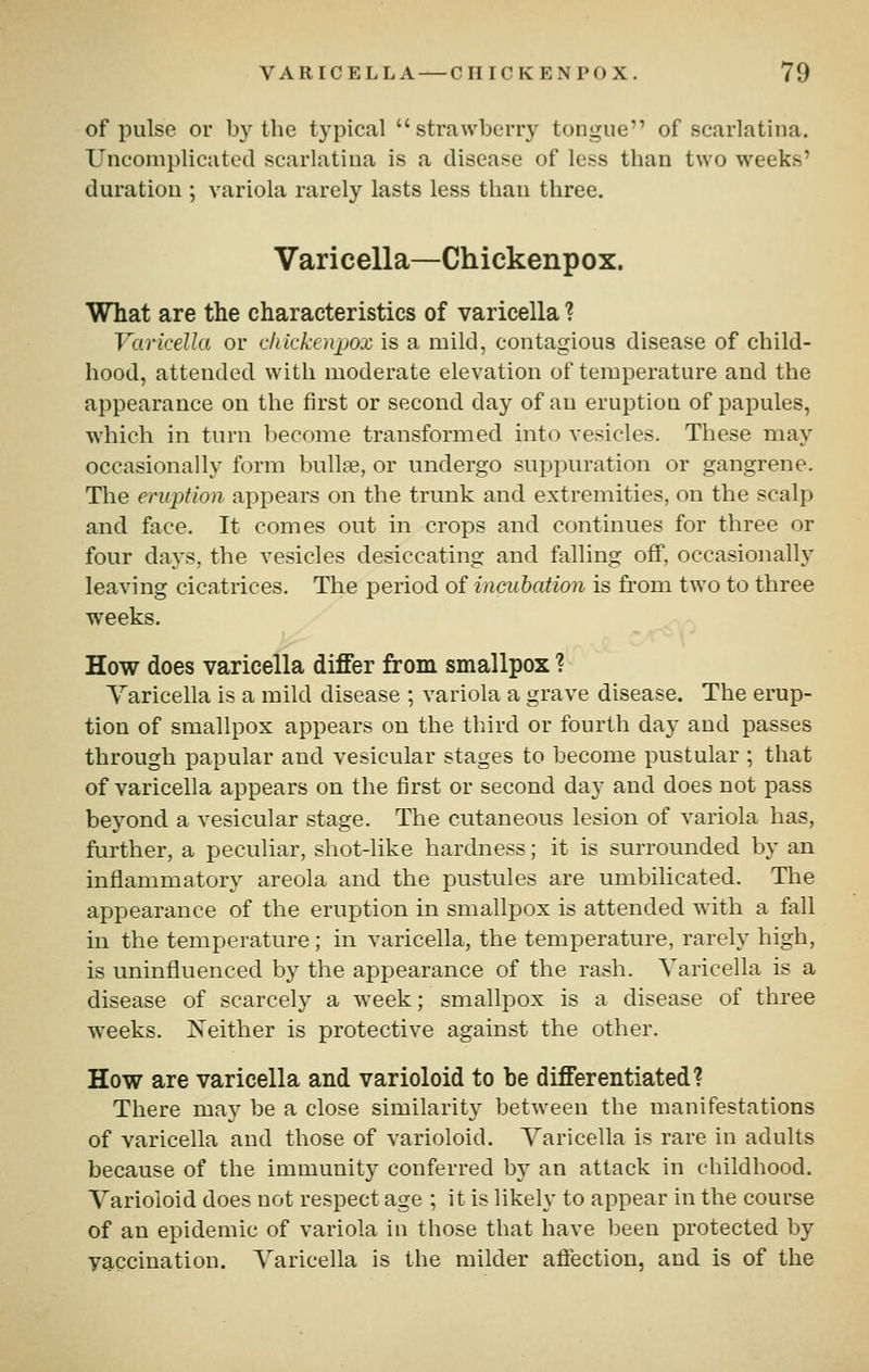 of pulse or by the typical strawberry tongue of scarlatina. Uncomplicated scarlatina is a disease of less than two weeks' duration ; variola rarely lasts less tliau three. Varicella—Chickenpox. What are the characteristics of varicella ? Varicella or chickenpox is a mild, contagious disease of child- hood, attended with moderate elevation of temperature and the appearance on the first or second day of an eruption of papules, which in turn become transformed into vesicles. These may occasionally form bullae, or undergo suppuration or gangrene. The eruption appears on the trunk and extremities, on the scalp and face. It comes out in crops and continues for three or four days, the vesicles desiccating and falling off, occasionally leaving cicatrices. The period of incubation is from two to three weeks. How does varicella differ from smallpox ? Varicella is a mild disease ; variola a grave disease. The erup- tion of smallpox appears on the third or fourth day and passes through papular and vesicular stages to become pustular ; that of varicella appears on the first or second day and does not pass beyond a vesicular stage. The cutaneous lesion of variola has, further, a peculiar, shot-like hardness; it is surrounded by an inflammatory areola and the pustules are umbilicated. The appearance of the eruption in smallpox is attended with a fall in the temperature; in varicella, the temperature, rarely high, is uninfluenced by the appearance of the rash. Varicella is a disease of scarcely a week; smallpox is a disease of three weeks. JSTeither is protective against the other. How are varicella and varioloid to be differentiated? There may be a close similarity between the manifestations of varicella and those of varioloid. Varicella is rare in adults because of the immunity conferred by an attack in childhood. Varioloid does not respect age ; it is likely to appear in the course of an epidemic of variola in those that have been protected by vaccination. Varicella is the milder affection, and is of the