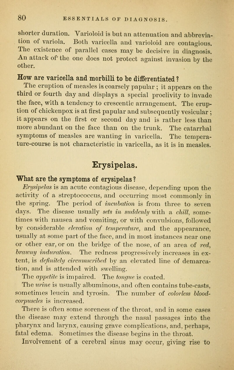shorter duration. Varioloid is but an attenuation and abbrevia- . tion of variola. Both varicella and varioloid are contagious. The existence of parallel cases may be decisive in diagnosis. An attack of the one does not protect against invasion by the other. How are varicella and morbilli to be differentiated ? The eruption of measles is coarsely papular ; it appears on the third or fourth day and displays a special proclivity to invade the face, with a tendency to crescentic arrangement. The erup- tion of chickenpox is at first papular and subsequently vesicular ; it appears on the first or second day and is rather less than more abundant on the face than on the trunk. The catarrhal symptoms of measles are wanting in varicella. The tempera- ture-course is not characteristic in varicella, as it is in measles. Erysipelas. What are the symptoms of erysipelas ? Erysipelas is an acute contagious disease, depending upon the activity of a streptococcus, and occurring most commonly in the spring. The period of incubation is from three to seven days. The disease usually sets in suddenly with a chill, some- times with nausea and vomiting, or with convulsions, followed by considerable elevation of temperature, and the appearance, usually at some part of the face, and in most instances near one or other ear, or on the bridge of the nose, of an area of red, brawny induration. The redness progressively increases in ex- tent, is definitely circumscribed by an elevated line of demarca- tion, and is attended with swelling. The appetite is impaired. The tongue is coated. The urine is usually albuminous, and often contains tube-casts, sometimes leucin and tyrosin. The number of colorless blood- corpuscles is increased. There is often some soreness of the throat, and in some cases the disease may extend through the nasal passages into the pharynx and larynx, causing grave complications, and, perhaps, fatal edema. Sometimes the disease begins in the throat. Involvement of a cerebral sinus may occur, giving rise to