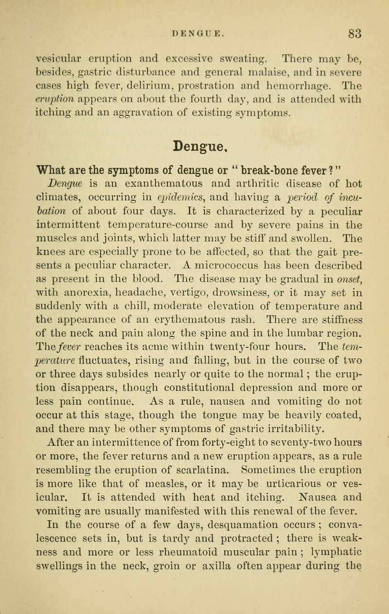 vesicular eruption and excessive sweating. There may be, besides, gastric disturbance and general malaise, and in severe cases high fever, delirium, prostration and hemorrhage. The eruption appears on about the fourth day, and is attended with itching and an aggravation of existing symptoms. Dengue, What are the symptoms of dengue or  break-bone fever ? Dengue is an exauthematous and arthritic disease of hot climates, occurring in epidemics^ and having a xjeriod of incu- bation of about four days. It is characterized by a peculiar intermittent temperature-course and by severe pains in the muscles and joints, which latter may be stiff and swollen. The knees are especially prone to be affected, so that the gait pre- sents a peculiar character. A micrococcus has been described as present in the blood. The disease may be gradual in onset, with anorexia, headache, vertigo, drowsiness, or it may set in suddenly with a chill, moderate elevation of temperature and the appearance of an erythematous rash. There are stiffness of the neck and pain along the spine and in the lumbar region. The fever reaches its acme within twenty-four hours. The tem- perature fluctuates, rising and falling, but in the course of two or three days subsides nearly or quite to the normal; the erup- tion disappears, though constitutional depression and more or less pain continue. As a rule, nausea and vomiting do not occur at this stage, though the tongue may be heavily coated, and there may be other symptoms of gastric irritability. After an intermittence of from forty-eight to seventy-two hours or more, the fever returns and a new eruption appears, as a rule resembling the eruption of scarlatina. Sometimes the eruption is more like that of measles, or it may be urticarious or ves- icular. It is attended with heat and itching. Nausea and vomiting are usually manifested with this renewal of the fever. In the course of a few days, desquamation occurs ; conva- lescence sets in, but is tard}?^ and protracted ; there is weak- ness and more or less rheumatoid muscular pain ; lymphatic swellings in the neck, groin or axilla often appear during the