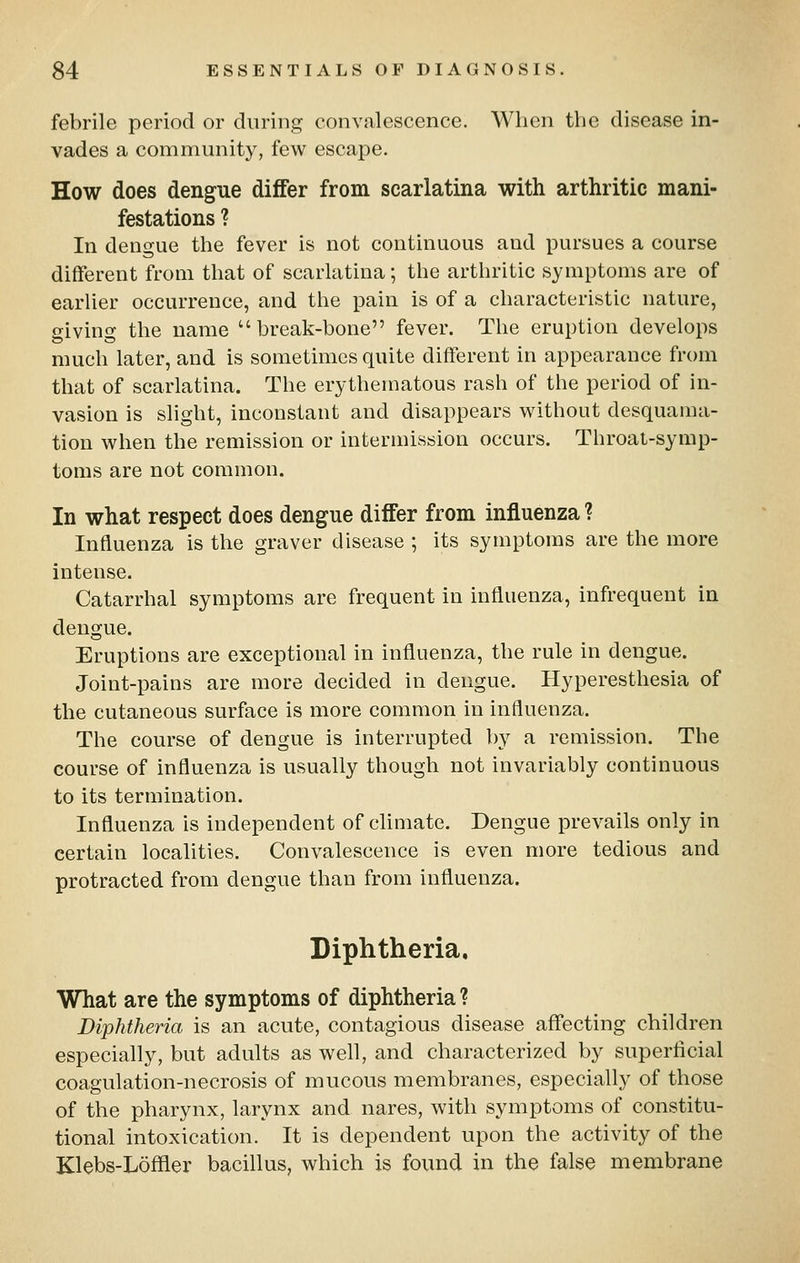 febrile period or during convalescence. When the disease in- vades a community, few escape. How does dengue differ from scarlatina with arthritic mani- festations ? In dengue the fever is not continuous and pursues a course different from that of scarlatina; the arthritic symptoms are of earlier occurrence, and the pain is of a characteristic nature, giving the name break-bone fever. The eruption develops much later, and is sometimes quite different in appearance from that of scarlatina. The erythematous rash of the period of in- vasion is slight, inconstant and disappears without desquama- tion when the remission or intermission occurs. Throat-symp- toms are not common. In what respect does dengue differ from influenza ? Influenza is the graver disease ; its symptoms are the more intense. Catarrhal symptoms are frequent in influenza, infrequent in dengue. Eruptions are exceptional in influenza, the rule in dengue. Joint-pains are more decided in dengue. Hyperesthesia of the cutaneous surface is more common in influenza. The course of dengue is interrupted by a remission. The course of influenza is usually though not invariably continuous to its termination. Influenza is independent of climate. Dengue prevails only in certain localities. Convalescence is even more tedious and protracted from dengue than from influenza. Diphtheria, What are the symptoms of diphtheria ? Diphtheria is an acute, contagious disease affecting children especially, but adults as well, and characterized by superficial coagulation-necrosis of mucous membranes, especially of those of the pharynx, larynx and nares, with symptoms of constitu- tional intoxication. It is dependent upon the activity of the Klebs-Lofiler bacillus, which is found in the false membrane