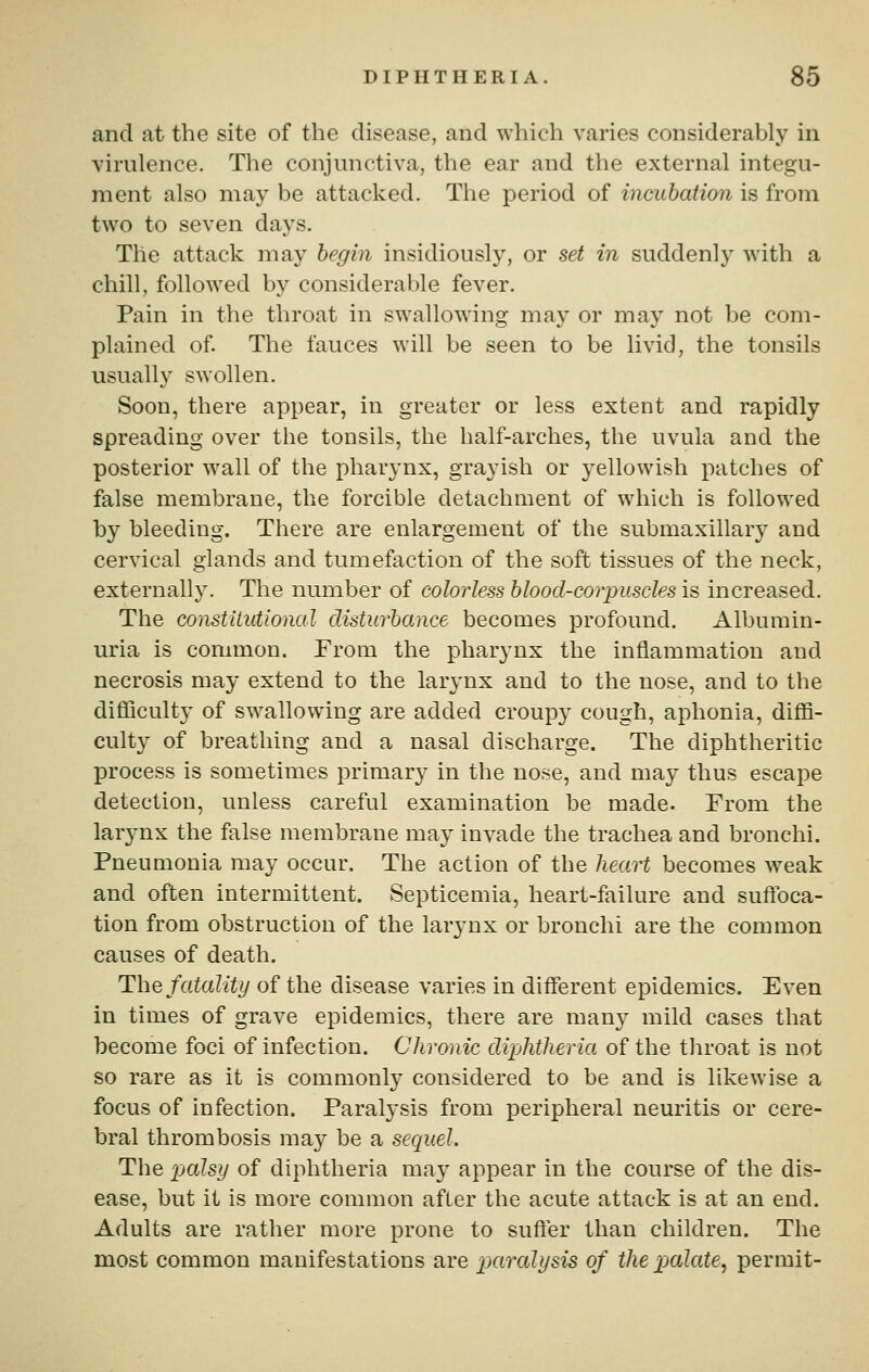 and at the site of the disease, and which varies considerably in virulence. The conjunctiva, the ear and the external integu- ment also may be attacked. The period of incubation is from two to seven days. The attack may begin insidiously, or set in suddenly with a chill, followed by considerable fever. Pain in the throat in swallowing may or may not be com- plained of. The fauces will be seen to be livid, the tonsils usually swollen. Soon, there appear, in greater or less extent and rapidly spreading over the tonsils, the half-arches, the uvula and the posterior wall of the pharynx, grayish or yellowish patches of false membrane, the forcible detachment of which is followed by bleeding. There are enlargement of the submaxillary and cervical glands and tumefaction of the soft tissues of the neck, externally. The number of colorless blood-corpuscles is increased. The constitutional disturbance becomes profound. Albumin- uria is common. From the pharynx the inflammation and necrosis may extend to the larynx and to the nose, and to the difliculty of swallowing are added croup}' cough, aphonia, diffi- culty of breathing and a nasal discharge. The diphtheritic process is sometimes primary in the nose, and may thus escape detection, unless careful examination be made. From the larynx the false membrane may invade the trachea and bronchi. Pneumonia may occur. The action of the hea.rt becomes weak and often intermittent. Septicemia, heart-failure and suffoca- tion from obstruction of the larynx or bronchi are the common causes of death. The fatality of the disease varies in different epidemics. Even in times of grave epidemics, there are many mild cases that become foci of infection. Chronic dipMlieria of the throat is not so rare as it is commonly considered to be and is likewise a focus of infection. Paralysis from peripheral neuritis or cere- bral thrombosis may be a sequel. The palsy of diphtheria may appear in the course of the dis- ease, but it is more common after the acute attack is at an end. Adults are rather more prone to suffer than children. The most common manifestations are pjaralysis of the X)(idate^ permit-