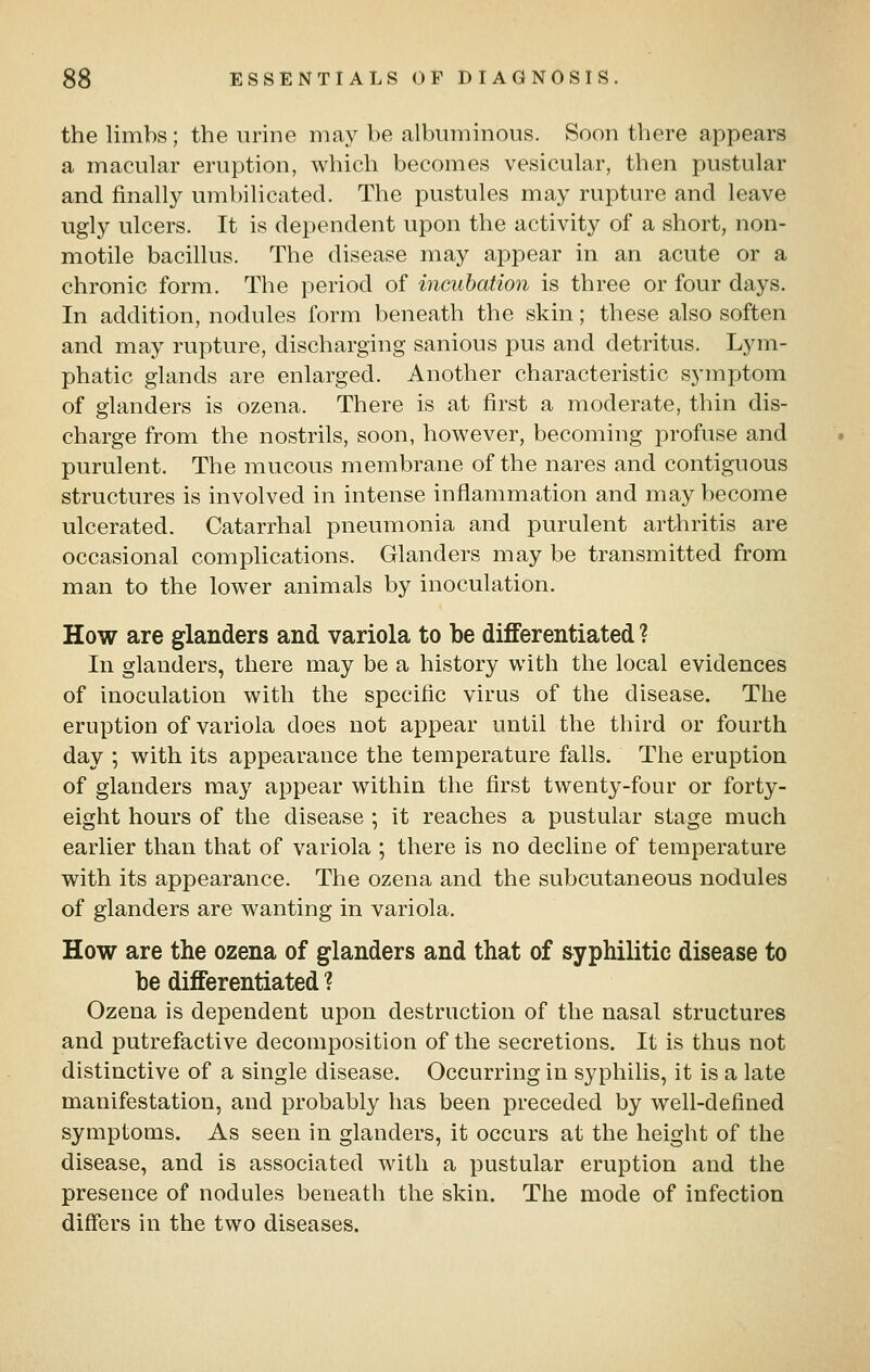the limbs ; the urine may be albuminous. Soon there appears a macular eruption, which becomes vesicular, then pustular and finally uml)ilicated. The pustules may rupture and leave ugly ulcers. It is dependent upon the activity of a short, non- motile bacillus. The disease may appear in an acute or a chronic form. The period of incubation is three or four days. In addition, nodules form beneath the skin; these also soften and may rupture, discharging sanious pus and detritus. Lym- phatic glands are enlarged. Another characteristic symptom of glanders is ozena. There is at first a moderate, thin dis- charge from the nostrils, soon, however, becoming profuse and purulent. The mucous membrane of the nares and contiguous structures is involved in intense inflammation and may become ulcerated. Catarrhal pneumonia and purulent arthritis are occasional complications. Glanders may be transmitted from man to the lower animals by inoculation. How are glanders and variola to be differentiated ? In glanders, there may be a history with the local evidences of inoculation with the specific virus of the disease. The eruption of variola does not appear until the third or fourth day ; with its appearance the temperature falls. The eruption of glanders may appear within the first twenty-four or forty- eight hours of the disease ; it reaches a pustular stage much earlier than that of variola ; there is no decline of temperature with its appearance. The ozena and the subcutaneous nodules of glanders are wanting in variola. How are the ozena of glanders and that of syphilitic disease to be differentiated ? Ozena is dependent upon destruction of the nasal structures and putrefactive decomposition of the secretions. It is thus not distinctive of a single disease. Occurring in syphilis, it is a late manifestation, and probably has been preceded by well-defined symptoms. As seen in glanders, it occurs at the height of the disease, and is associated with a pustular eruption and the presence of nodules beneath the skin. The mode of infection differs in the two diseases.