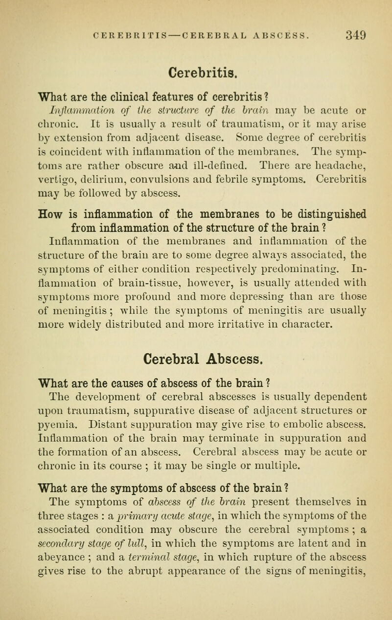 Cerebritis. What are the clinical features of cerebritis ? Injianimation of the structure of the hrain may be acute or chronic. It is usually a result of traumatism, or it may arise by extension from adjacent disease. Some degree of cerebritis is coincident with inflammation of the membranes. Tlie symp- toms are rather obscure a<nd ill-defined. There are headache, vertigo, delirium, convulsions and febrile symptoms. Cerebritis may be followed by abscess. How is inflammation of the membranes to be distinguished from inflammation of the structure of the brain ? Inflammation of the membranes and inflammation of the structure of the brain are to some degree always associated, the symptoms of either condition respectively predominating. In- flammation of brain-tissue, however, is usually attended with symptoms more profound and more depressing than are those of meningitis; while the symptoms of meningitis are usually more widel}' distributed and more irritative in character. Cerebral Abscess. What are the causes of abscess of the brain ? The development of cerebral abscesses is usually dependent upon traumatism, suppurative disease of adjacent structures or P3^emia. Distant suppuration may give rise to embolic abscess. Inflammation of the brain may terminate in suppuration and the formation of an abscess. Cerebral abscess may be acute or chronic in its course ; it may be single or multiple. What are the symptoms of abscess of the brain ? The symptoms of abscess of the hrain present themselves in three stages : a primary acute stage, in which the symptoms of the associated condition may obscure the cerebral s3niiptoms ; a secondary stage of lull, in which the symptoms are latent and in abeyance ; and a terminal stage, in which rupture of the abscess gives rise to the abrupt appearance of the signs of meningitis,