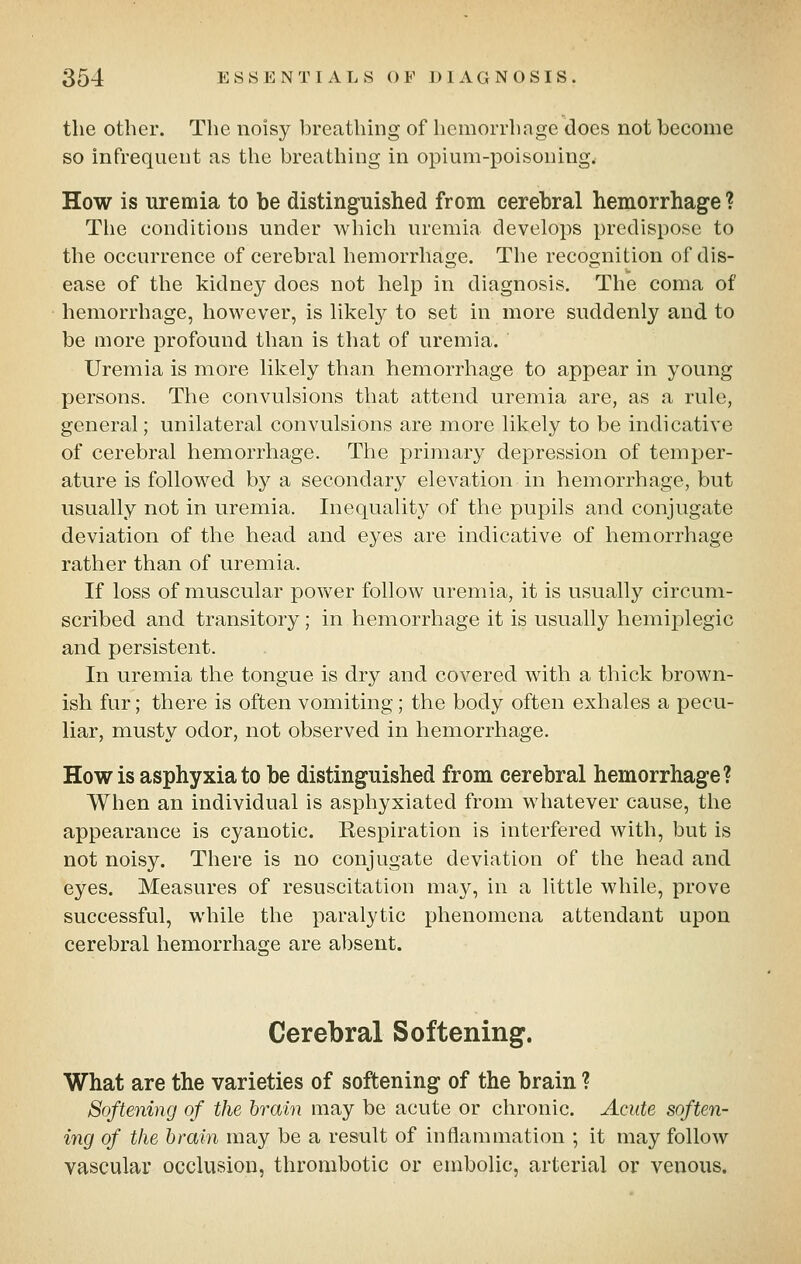 the other. The noisy breathing of hemorrhage does not become so infrequent as the breathing in opium-poisoning. How is uremia to be distinguished from cerebral hemorrhage ? The conditions under which uremia develops predispose to the occurrence of cerebral hemorrhage. The recognition of dis- ease of the kidney does not help in diagnosis. The coma of hemorrhage, however, is likely to set in more suddenly and to be more profound than is that of uremia. Uremia is more likely than hemorrhage to appear in young persons. The convulsions that attend uremia are, as a rule, general; unilateral convulsions are more likely to be indicative of cerebral hemorrhage. The primary depression of temper- ature is followed bj^ a secondary elevation in hemorrhage, but usually not in uremia. Inequality of the pupils and conjugate deviation of the head and eyes are indicative of hemorrhage rather than of uremia. If loss of muscular power follow uremia, it is usually circum- scribed and transitory ; in hemorrhage it is usually hemiplegic and persistent. In uremia the tongue is dry and covered with a thick brown- ish fur; there is often vomiting; the body often exhales a pecu- liar, musty odor, not observed in hemorrhage. Howls asphyxiate be distinguished from cerebral hemorrhage? When an individual is asphyxiated from whatever cause, the appearance is cyanotic. Respiration is interfered with, but is not noisy. There is no conjugate deviation of the head and eyes. Measures of resuscitation may, in a little while, prove successful, while the paralytic phenomena attendant upon cerebral hemorrhage are absent. Cerebral Softening. What are the varieties of softening of the brain ? Softening of the hrain may be acute or chronic. Acute soften- ing of the hrain may be a result of inflammation ; it may follow vascular occlusion, thrombotic or embolic, arterial or venous.