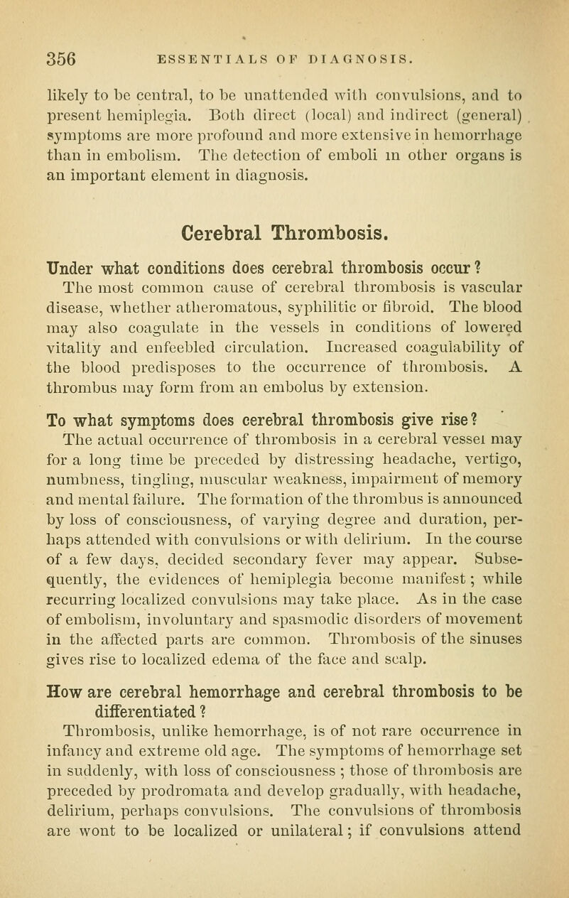 likely to be central, to be unattended with convulsions, and to present hemiplegia. Both direct (local) and indirect (general) symptoms are more profound and more extensive in hemorrhage than in embolism. The detection of emboli in other organs is an important element in diagnosis. Cerebral Thrombosis. Under what conditions does cerebral thrombosis occur? The most common cause of cerebral thrombosis is vascular disease, whether atheromatous, syphilitic or fibroid. The blood may also coagulate in the vessels in conditions of lowered vitality and enfeebled circulation. Increased coagulability of the blood predisposes to the occurrence of thrombosis. A thrombus may form from an embolus by extension. To what symptoms does cerebral thrombosis give rise? The actual occurrence of thrombosis in a cerebral vessel may for a long time be preceded by distressing headache, vertigo, numbness, tingling, muscular weakness, impairment of memory and mental failure. The formation of the thrombus is announced by loss of consciousness, of varying degree and duration, per- haps attended with convulsions or with delirium. In the course of a few days, decided secondary fever may appear. Subse- q^uently, the evidences of hemiplegia become manifest; while recurring localized convulsions may take place. As in the case of embolism, involuntary and spasmodic disorders of movement in the affected parts are common. Thrombosis of the sinuses gives rise to localized edema of the face and scalp. How are cerebral hemorrhage and cerebral thrombosis to be differentiated ? Thrombosis, unlike hemorrhage, is of not rare occurrence in infancy and extreme old age. The symptoms of hemorrhage set in suddenly, with loss of consciousness ; those of thrombosis are preceded by prodromata and develop gradually, with headache, delirium, perhaps convulsions. The convulsions of thrombosis are wont to be localized or unilateral; if convulsions attend