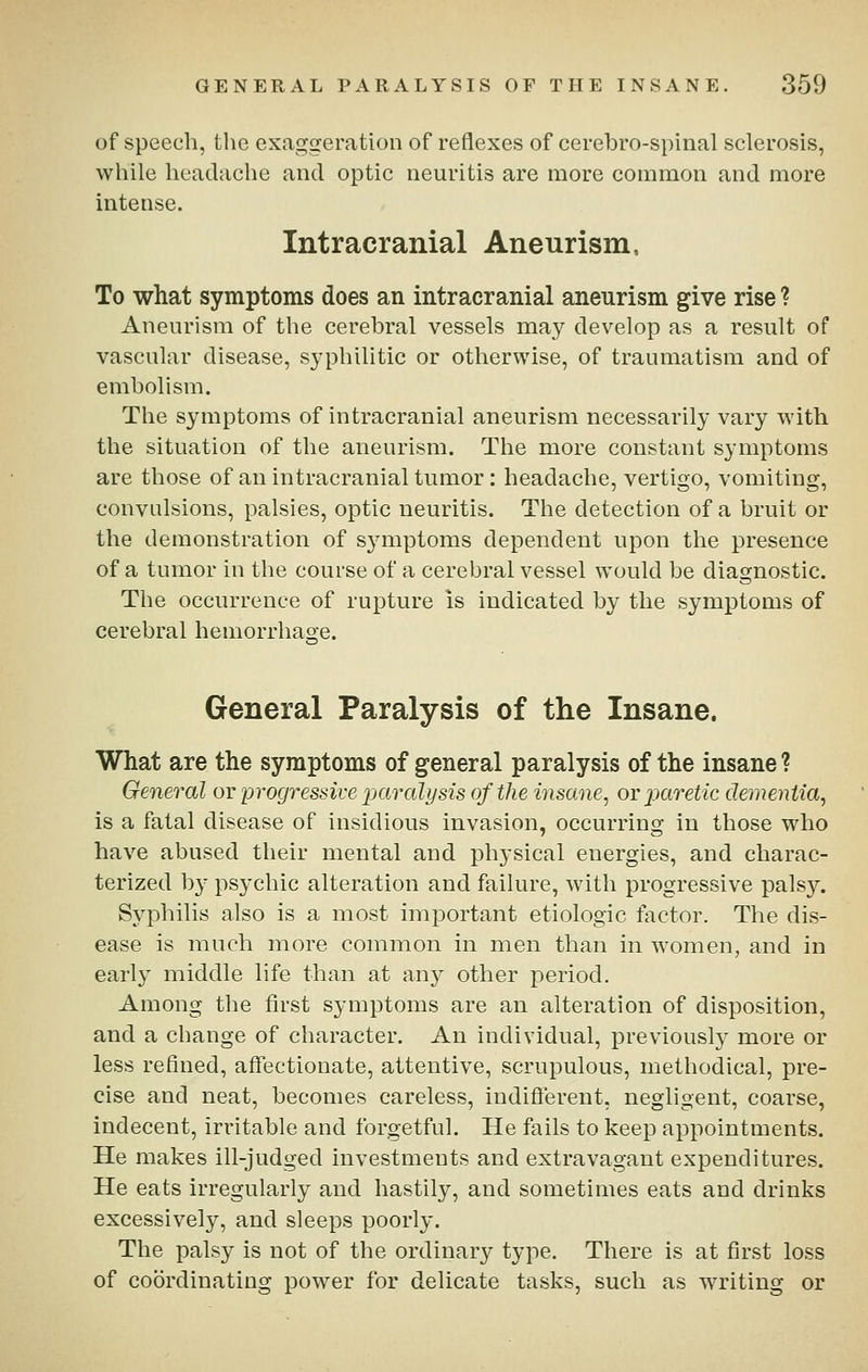 of speech, the exaggeration of reflexes of cerebro-spinal sclerosis, while headache and optic neuritis are more common and more intense. Intracranial Aneurism, To what symptoms does an intracranial aneurism give rise ? Aneurism of the cerebral vessels may develop as a result of vascular disease, syphilitic or otherwise, of traumatism and of embolism. The symptoms of intracranial aneurism necessarily vary with the situation of the aneurism. The more constant symptoms are those of an intracranial tumor: headache, vertigo, vomiting, convulsions, palsies, optic neuritis. The detection of a bruit or the demonstration of symptoms dependent upon the presence of a tumor in the course of a cerebral vessel would be diagnostic. The occurrence of rupture is indicated by the symptoms of cerebral hemorrhage. General Paralysis of the Insane. What are the symptoms of general paralysis of the insane? General or progressive paralysis of the insane, or paretic dementia, is a fatal disease of insidious invasion, occurring in those who have abused their mental and physical energies, and charac- terized b}^ psychic alteration and failure, with progressive palsy. Syphilis also is a most imiDortant etiologic factor. The dis- ease is much more common in men than in women, and in early middle life than at any other period. Among the first symptoms are an alteration of disposition, and a change of character. An individual, previously more or less refined, affectionate, attentive, scrupulous, methodical, pre- cise and neat, becomes careless, indifterent, negligent, coarse, indecent, irritable and forgetful. He fails to keep appointments. He makes ill-judged investments and extravagant expenditures. He eats irregularly and hastily, and sometimes eats and drinks excessively, and sleeps poorly. The palsy is not of the ordinary type. There is at first loss of coordinating power for delicate tasks, such as writing or