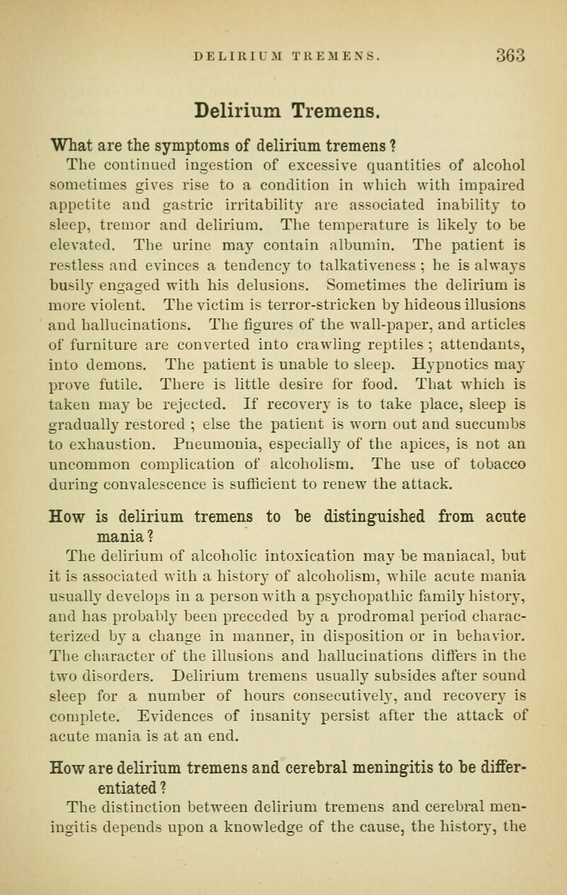 Delirium Tremens. What are the symptoms of delirium tremens ? The continued ingestion of excessive quantities of alcohol sometimes gives rise to a condition in which with impaired appetite and gastric irritability are associated inability to sleep, tremor and delirium. The temperature is likely to be elevated. The urine may contain albumin. The patient is restless and evinces a tendency to talkativeness; he is always busily engaged with his delusions. Sometimes the delirium is more violent. The victim is terror-stricken by hideous illusions and hallucinations. The figures of the wall-paper, and articles of furniture are converted into crawling reptiles ; attendants, into demons. The patient is unable to sleep. Hypnotics may prove futile. There is little desire for food. That wiiich is taken may be rejected. If recovery is to take place, sleep is gradually restored ; else the patient is worn out and succumbs to exhaustion. Pneumonia, especially of the apices, is not an uncommon complication of alcoholism. The use of tobacco during convalescence is sufficient to renew the attack. How is delirium tremens to be distinguished from acute mania ? The delirium of alcoholic intoxication may be maniacal, but it is associated with a histor}- of alcoholism, w bile acute mania usually develops in a person with a psychopathic family history, and has probahlj' been preceded hy a prodromal period charac- terized by a change in manner, in disposition or in behavior. The character of the illusions and hallucinations difiers in the two disorders. Delirium tremens usually subsides after sound sleep for a number of hours consecutivel}^ and recovery is complete. Evidences of insanity persist after the attack of acute mania is at an end. How are delirium tremens and cerebral meningitis to be differ- entiated ? The distinction between delirium tremens and cerebral men- ingitis depends upon a knowledge of the cause, the history, the