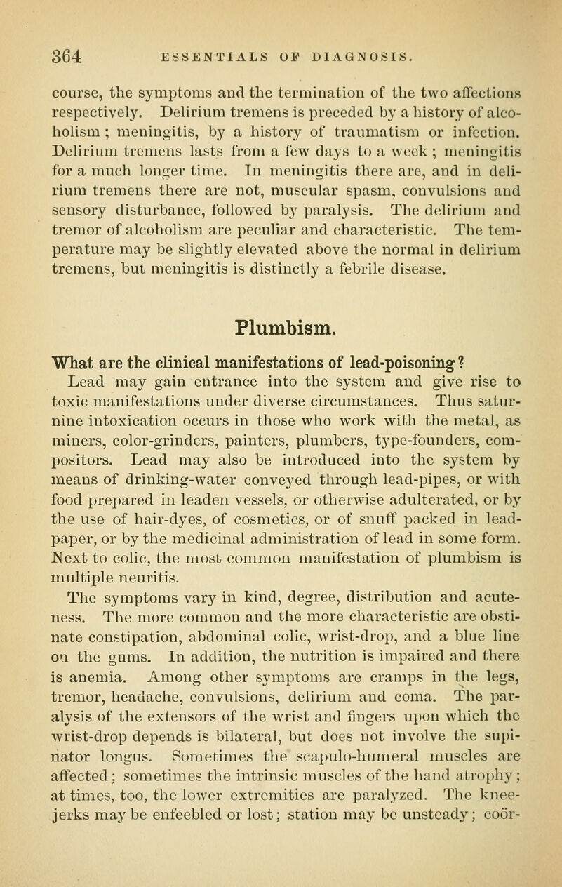 course, the symptoms and the termination of the two affections respectively. Delirium tremens is preceded by a history of alco- holism ; meningitis, by a history of traumatism or infection. Delirium tremens lasts from a few days to a week ; meningitis for a much longer time. In meningitis there are, and in deli- rium tremens there are not, muscular spasm, convulsions and sensory disturbance, followed by paralysis. The delirium and tremor of alcoholism are peculiar and characteristic. The tem- perature may be slightly elevated above the normal in delirium tremens, but meningitis is distinctly a febrile disease. Plumbism. What are the clinical manifestations of lead-poisoning? Lead may gain entrance into the system and give rise to toxic manifestations under diverse circumstances. Thus satur- nine intoxication occurs in those who work with the metal, as miners, color-grinders, painters, plumbers, type-founders, com- positors. Lead may also be introduced into the system by means of drinking-water conveyed through lead-pipes, or with food prepared in leaden vessels, or otherwise adulterated, or by the use of hair-dyes, of cosmetics, or of snuff packed in lead- paper, or by the medicinal administration of lead in some form. Next to colic, the most common manifestation of plumbism is multiple neuritis. The symptoms vary in kind, degree, distribution and acute- ness. The more common and the more characteristic are obsti- nate constipation, abdominal colic, wrist-drop, and a blue line on the gums. In addition, the nutrition is impaired and there is anemia. Among other symptoms are cramps in the legs, tremor, headache, convulsions, delirium and coma. The par- alysis of the extensors of the wrist and fingers upon which the wrist-drop depends is bilateral, but does not involve the supi- nator longus. Sometimes the scapulo-humeral muscles are affected; sometimes the intrinsic muscles of the hand atrophy; at times, too, the lower extremities are paralyzed. The knee- jerks may be enfeebled or lost; station may be unsteady; coor-