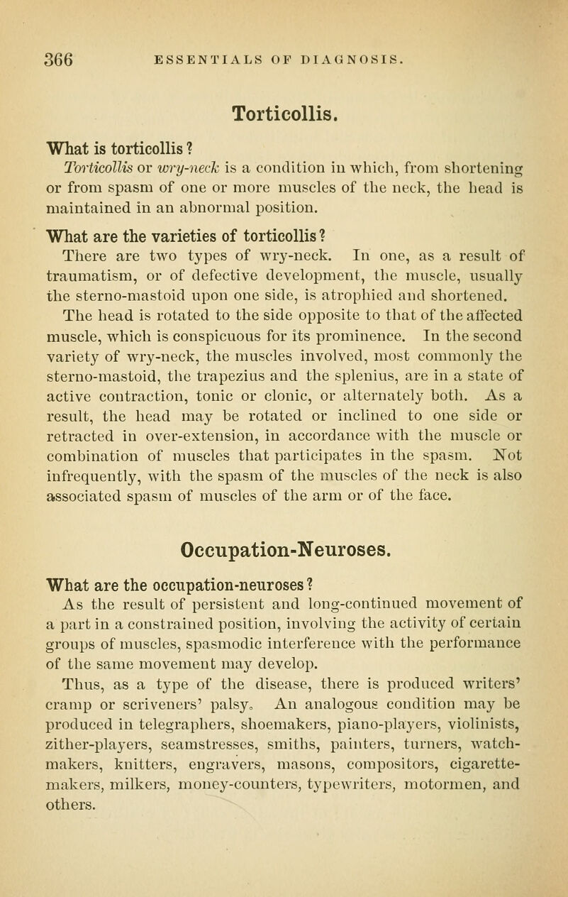 Torticollis, What is torticollis ? Torticollis or wry-neck is a condition in which, from shortening or from spasm of one or more muscles of the neck, the head is maintained in an abnormal position. What are the varieties of torticollis ? There are two types of wry-neck. In one, as a result of traumatism, or of defective development, the muscle, usually the sterno-mastoid upon one side, is atrophied and shortened. The head is rotated to the side opposite to that of the affected muscle, which is conspicuous for its prominence. In the second variety of wry-neck, the muscles involved, most commonly the sterno-mastoid, the trapezius and the splenius, are in a state of active contraction, tonic or clonic, or alternately both. As a result, the head may be rotated or inclined to one side or retracted in over-extension, in accordance with the muscle or combination of muscles that participates in the spasm. I^ot infrequently, with the spasm of the muscles of the neck is also associated spasm of muscles of the arm or of the face. Occupation-Neuroses. What are the occupation-neuroses ? As the result of persistent and long-continued movement of a part in a constrained position, involving the activity of certain groups of muscles, spasmodic interference with the performance of the same movement may develop. Thus, as a type of the disease, there is produced writers' cramp or scriveners' palsyo An analogous condition may be produced in telegraphers, shoemakers, piano-players, violinists, zither-players, seamstresses, smiths, painters, turners, watch- makers, knitters, engravers, masons, compositors, cigarette- makers, milkers, money-counters, typewriters, niotormen, and others.