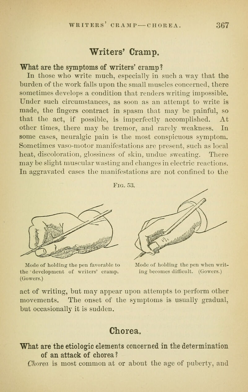 Writers' Cramp. What are the symptoms of writers' cramp ? lu those who write much, especially in such a way that the burden of the work falls upon the small muscles concerned, there sometimes develops a condition that renders writing impossible. Under such circumstances, as soon as an attempt to write is made, the fingers contract in spasm that may be painful, so that the act, if possible, is imperfectly accomplished. At other times, there ma}^ be tremor, and rarely weakness. In some cases, neuralgic pain is the most conspicuous symptom. Sometimes vaso-motor manifestations are present, such as local heat, discoloration, glossiness of skin, undue sweating. There may be slight muscular wasting and changes in electric reactions. In aggravated cases the manifestations are not confined to the Fig. 53. Mode of holding the pen favorable to the development of writers' cramp. (Gowers.) Mode of holding the pen Tvhen writ- ing becomes difficult. (Gowers.) act of writing, but may appear upon attempts to perform other movements. The onset of the symptoms is usually gradual, but occasionally it is sudden. Chorea. What are the etiologic elements concerned in the determination of an attack of chorea ? Chorea is most common at or about the age of puberty, and