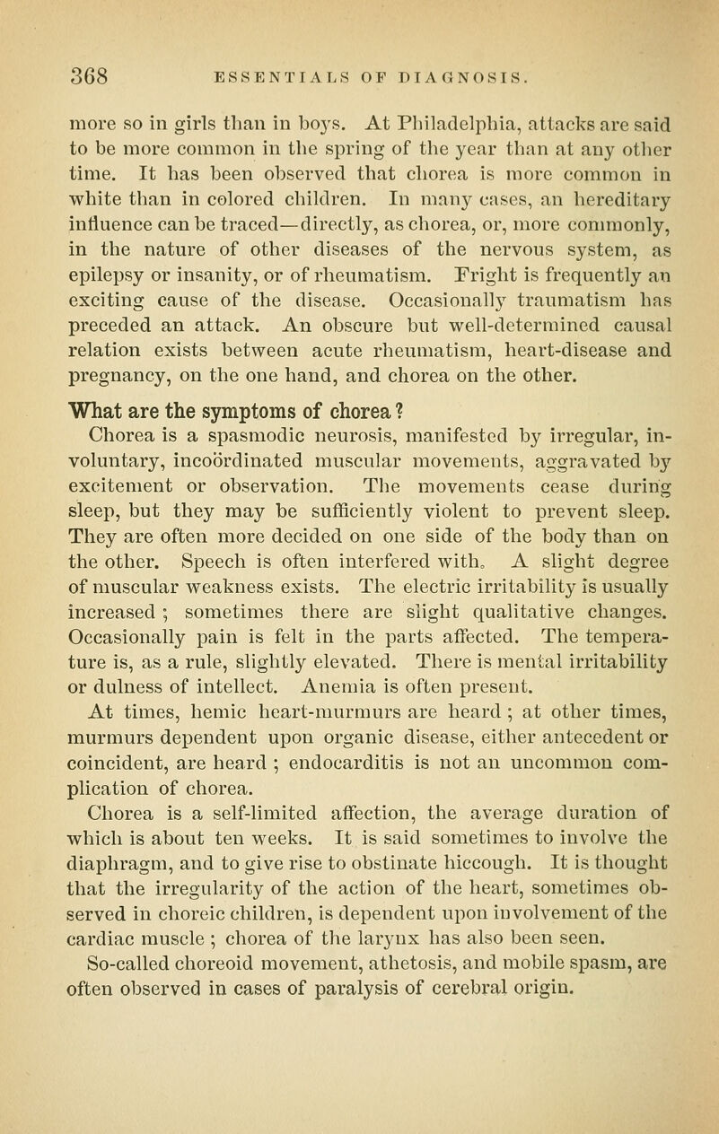 more so in girls than in bo3's. At Philadelphia, attacks are said to be more common in the spring of the year than at any otlier time. It has been observed that chorea is more common in white than in colored children. In many cases, an hereditary intluence can be traced—directly, as chorea, or, more commonly, in the nature of other diseases of the nervous system, as epilepsy or insanity, or of rheumatism. Fright is frequently an exciting cause of the disease. Occasionally traumatism has preceded an attack. An obscure but well-determined causal relation exists between acute rheumatism, heart-disease and pregnancy, on the one hand, and chorea on the other. What are the symptoms of chorea ? Chorea is a spasmodic neurosis, manifested by irregular, in- voluntary, incoordinated muscular movements, aggravated hj excitement or observation. The movements cease during sleep, but they may be sufficiently violent to prevent sleep. They are often more decided on one side of the body than on the other. Speech is often interfered witho A slight degree of muscular weakness exists. The electric irritability is usually increased; sometimes there are slight qualitative changes. Occasionally pain is felt in the parts affected. The tempera- ture is, as a rule, slightly elevated. There is mental irritability or dulness of intellect. Anemia is often present. At times, hemic heart-murmurs are heard ; at other times, murmurs dependent upon organic disease, either antecedent or coincident, are heard ; endocarditis is not an uncommon com- plication of chorea. Chorea is a self-limited affection, the average duration of which is about ten weeks. It is said sometimes to involve the diaphragm, and to give rise to obstinate hiccough. It is thought that the irregularity of the action of the heart, sometimes ob- served in choreic children, is dependent upon involvement of the cardiac muscle ; chorea of the larynx has also been seen. So-called choreoid movement, athetosis, and mobile spasm, are often observed in cases of paralysis of cerebral origin.