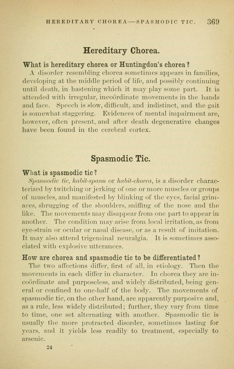 Hereditary Chorea. What is hereditary chorea or Huntingdon's chorea ? A disorder resembling chorea sometimes appears in families, developing at the middle period of life, and possibly continuing until death, in hastening which it may play some part. It is attended with irregular, incoordinate movements in the hands and ftice. Speech is slow, difficult, and indistinct, and the gait is somewhat staggering. Evidences of mental impairment are, however, often present, and after death degenerative changes have been found in the cerebral cortex. Spasmodic Tic. What is spasmodic tic ? Spasmodic tic, habit-spasm or habit-chorea, is a disorder charac- terized by twitching or jerking of one or more muscles or groups of muscles, and manifested by blinking of the eyes, facial grim- aces, shrugging of the shoulders, sniffing of the nose and the like. The movements may disappear from one part to appear in another. The condition may arise from, local irritation, as from eye-strain or ocular or nasal disease, or as a result of imitation. It may also attend trigeminal neuralgia. It is sometimes asso- ciated with explosive utterances. How are chorea and spasmodic tic to be differentiated ? The two affections differ, first of all, in etiology. Then the movements in each differ in character. In chorea they are in- coordinate and purposeless, and widely distributed, being gen- eral or confined to one-half of the body. The movements of spasmodic tic, on the other hand, are apparently purposive and, as a rule, less widely distributed; further, they vary from time to time, one set alternating with another. Spasmodic tic is usually the more protracted disorder, sometimes lasting for years, and it yields less readily to treatment, especially to arsenic. 24