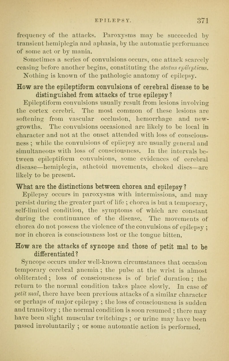 frequency of the attacks. Paroxysms may be succeecled by transient hemiplegia and aphasia, by the automatic performance of some act or by mania. Sometimes a series of convulsions occurs, one attack scarcely ceasing before another begins, constituting the status ejAkpticus. Nothing is known of the pathologic anatomy of epilepsy. How are the epileptiform convulsions of cerebral disease to be distinguished from attacks of true epilepsy ? Epileptiform convulsions usually result from lesions involving the cortex cerebri. The most common of these lesions are softening from vascular occlusion, hemorrhage and new- growths. The convulsions occasioned are likely to be local in character and not at the onset attended with loss of conscious- ness ; while the convulsions of epilepsy are usually general and simultaneous with loss of consciousness. In the intervals be- tween epileptiform convulsions, some evidences of cerebral disease—hemiplegia, athetoid movements, choked discs—are likely to be present. What are the distinctions between chorea and epilepsy ? Epilepsy occurs in paroxysms with intermissions, and may persist during the greater part of life ; chorea is but a temporary, self-limited condition, the sjauptoms of which are constant during the continuance of the disease. The movements of chorea do not possess the violence of the convulsions of epilepsy ; nor in chorea is consciousness lost or the tongue bitten. How are the attacks of syncope and those of petit mal to be differentiated ? Syncope occurs under well-known circumstances that occasion temporary cerebral jinemia ; the pulse at the wrist is almost obliterated; loss of consciousness is of brief duration; the return to the normal condition takes place slowl}^ In case of petit mal, there have been previous attacks of a similar character or perhaps of major epilepsy ; the loss of consciousness is sudden and transitory ; the normal condition is soon resumed ; there may have been slight muscular twitchings ; or urine may have been passed involuntarily ; or some automatic action is performed.