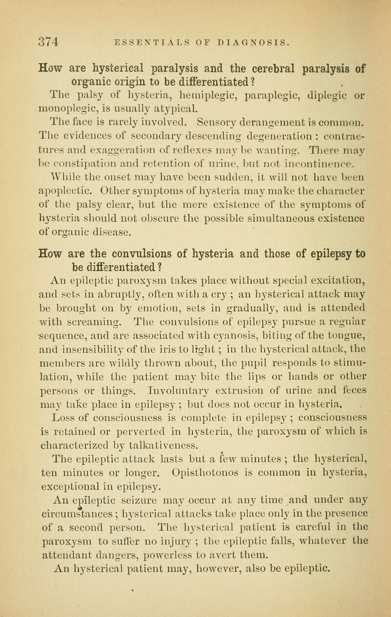 How are hysterical paralysis and the cerebral paralysis of organic origin to be differentiated ? The palsy of hysteria, hemiplegic, paraplegic, diplegic or monoplegic, is usually atypical. The face is rarely involved. Sensory derangement is common. The evidences of secondary descending degeneration : contrac- tures and exaggeration of reflexes may be wanting. There may be constipation and retention of urine, but not incontinence. Wliile the onset may have been sudden, it will not have been apoplectic. Other S3anptoms of hysteria may make the character of the palsy clear, but the mere existence of the symptoms of hysteria should not obscure the possible simultaneous existence of organic disease. How are the convulsions of hysteria and those of epilepsy to be differentiated ? An ej^ileptic paroxysm takes place without special excitation, and sets in abruptly, often with a cry ; an hysterical attack may be brought on by emotion, sets in gradually, and is attended with screaming. The convulsions of epilepsy pursue a regular sequence, and are associated with cyanosis, biting of the tongue, and insensibility of the iris to light; in the hysterical attack, the members are wildly thrown about, the pupil responds to stimu- lation, while the patient may bite the lips or hands or other persons or things. Involuntary extrusion of urine and feces may tal?:e place in epilepsy ; but does not occur in hysteria. Loss of consciousness is complete in epilepsy ; consciousness is retained or perverted in hysteria, the paroxysm of which is characterized by talkativeness. The epileptic attack lasts but a few minutes ; the hysterical, ten minutes or longer. Opisthotonos is common in hysteria, exceptional in epilepsy. An epileptic seizure may occur at any time and under any circumstances ; hysterical attacks take place only in the presence of a second iDerson. The hysterical patient is careful in the paroxysm to suffer no injury ; the epileptic falls, whatever the attendant dangers, powerless to avert them. An hysterical patient may, however, also be epileptic.