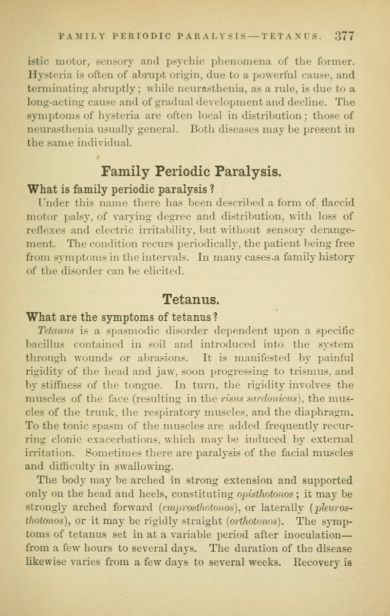 istic motor, sensoiy and psychic phenomena of the former. Hysteria is often of abrupt origin, due to a powerful cause, and terminating abruptly; while neurasthenia, as a rule, is due to a long-acting cause and of gradual development and decline. The symptoms of hysteria are often local in distribution; those of neurasthenia usually general. Both diseases may be present in the same individual. Family Periodic Paralysis. What is family periodic paralysis ? Under tliis name there has been described a form of flaccid motor palsy, of varying degree and distribution, with loss of reflexes and electric irritability, but without sensory derange- ment. The condition recurs periodically, the patient being free from symptoms in the intervals. In many cases .a family history of the disorder can be elicited. Tetanus. What are the symptoms of tetanus ? Tetanus is a spasmodic disorder dependent upon a specific bacillus contained in soil and introduced into the s^'stem through wounds or abrasions. It is manifested by painful rigidity of the head and jaw, soon progressing to trismus, and by stiffness of the tongue. In turn, the rigidity involves the muscles of the face (resulting in the rims sardonicus), the mus- cles of the trunk, the respiratory muscles, and the diaphragm. To the tonic spasm of the muscles are added frequently recur- ring clonic exacerbations, which may be induced by external irritation. Sometimes there are paralysis of the facial muscles and difficulty in swallowing. The body may be arched in strong extension and supported only on the head and heels, constituting opisthotonos; it may be strongly arched forward {emprosthotonos), or laterally [pjleuros- thotwws), or it may be rigicll}^ straight {orthotonos). The symp- toms of tetanus set in at a variable period after inoculation— from a few hours to several days. The duration of the disease likewise varies from a few days to several weeks. Eecovery is