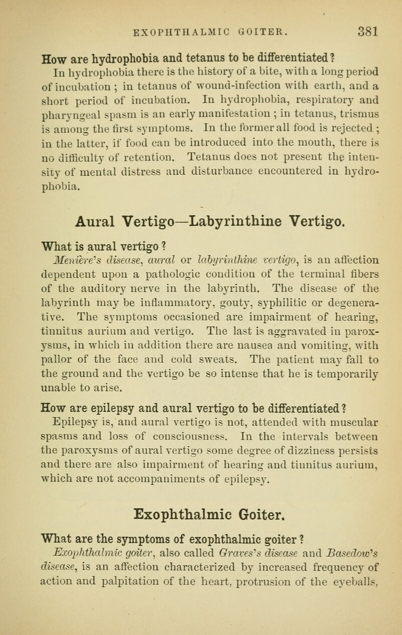 How are hydrophobia and tetanus to be differentiated ? Ill hydrophobia there is the history of a bite, with a long period of incubation ; in tetanus of wound-infection with earth, and a short period of incubation. In hydrophobia, respiratory and pharyngeal spasm is an early manifestation ; in tetanus, trismus is among the tirst symptoms. In the former all food is rejected ; in the latter, if food can be introduced into the mouth, there is no difficulty of retention. Tetanus does not present the inten- sity of mental distress and disturbance encountered in hydro- phobia. Aural Vertigo—Labyrinthine Vertigo. What is aural vertigo ? 3Ierdere's disease, aural or lahyrinthine vertigo, is an afiection dependent upon a pathologic condition of the terminal fibers of the auditory nerve in the labyrinth. The disease of the labyrinth may be inflammatory, gouty, syphilitic or degenera- tive. The symptoms occasioned are impairment of hearing, tinnitus aurium and vertigo. The last is aggravated in parox- ysms, in which in addition there are nausea and vomiting, with pallor of the face and cold sweats. The patient may fall to the ground and the vertigo be so intense that he is temporarily unable to arise. How are epilepsy and aural vertigo to be differentiated ? Epilepsy is, and aural vertigo is not, attended with muscular spasms and loss of consciousness. In the intervals between the paroxj'sms of aural vertigo some degree of dizziness persists and there are also impairment of hearing and tinnitus aurium, which are not accompaniments of ejDileps}-. Exophthalmic Goiter, What are the symptoms of exophthalmic goiter ? Exophthalmic goiter, also called Graves-s disease and Basedow^s disease, is an affection characterized by increased frequency of action and palpitation of the heart, protrusion of the eyeballs,