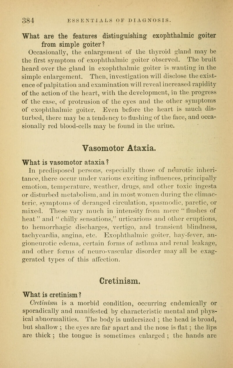 What are the features distinguishing exophthalmic goiter from simple goiter? Occasionally, the enlargement of the thyroid gland may be the first symptom of exophthalmic goiter observed. The bruit heard over the gland in exophthalmic goiter is wanting in the simple enlargement. Then, investigation will disclose the exist- ence of palpitation and examination will reveal increased rapiditj^ of the action of the heart, with the development, in the progress of the case, of protrusion of the eyes and the other symptoms of exophthalmic goiter. Even before the heart is much dis- turbed, there may be a tendency to tiushing of the face, and occa- sionally red blood-cells may be found in the urine. Vasomotor Ataxia. What is vasomotor ataxia ? In predisposed persons, especially those of neurotic inheri- tance, there occur under various exciting influences, principally emotion, temperature, weather, drugs, and other toxic ingesta or disturbed metabolism, and in most women during the climac- teric, symptoms of deranged circulation, spasmodic, paretic, or mixed. These vary much in intensity from mere flushes of heat and chilly sensations, urticarious and other eruptions, to hemorrhagic discharges, vertigo, and transient blindness, tachycardia, angina, etc. Exophthalmic goiter, hay-fever, an- gioneurotic edema, certain forms of asthma and renal leakage, and other forms of neuro-vascular disorder may all be exag- gerated types of this afli'ection. Cretinism. What is cretinism ? Cretinism is a morbid condition, occurring endemically or sporadically and manifested by characteristic mental and phj^s- ical abnormalities. The body is un'dersized ; the head is broad, but shallow ; the eyes are far apart and the nose is flat; the lips are thick ; the tongue is sometimes enlarged ; the hands are