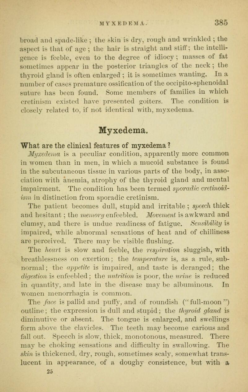 broad and spade-like ; the skin is dry, rough and wrinkled ; the aspect is that of age ; the hair is straight and stitT; the intelli- gence is feeble, even to the degree of idiocy ; masses of fat sometimes appear in the posterior triangles of the neck; the thyroid gland is often enlarged ; it is sometimes wanting. In a number of cases premature ossification of the occipito-sphenoidal suture has been found. Some members of families in which cretinism existed have presented goiters. Tlie condition is closely related to, if not identical with, myxedema. Myxedema. What are the clinical features of myxedema ? 2Iyxed€ma is a peculiar condition, apparently more common in women than in men, in which a mucoid substance is found in the subcutaneous tissue in various parts of the body, in asso- ciation with anemia, atrophy of the thyroid gland and mental impairment. The condition has been termed sjjoro.dAc cretinoid- ism in distinction from sporadic cretinism. The patient becomes dull, stupid and irritable ; speech thick and hesitant; the meiuory enfeebled. Movement is awkward and clumsy, and there is undue readiness of fatigue. SensiMliiy is impaired, while abnormal sensations of heat and of chilliness are perceived. There may be visible flushing. The heart is slow and feeble, the respiration sluggish, with breathlessness on exertion; the temperature is, as a rule, sub- normal ; the appetite is impaired, and taste is deranged; the digestion is enfeebled; the nutrition is poor, the urine is reduced in quantity, and late in the disease may be albuminous. In women menorrhagia is common. The face is pallid and puffy, and of roundish ('full-moon) outline; the expression is dull and stupid; the ttiyroid gland is diminutive or absent. The tongue is enlarged, and swellings form above the clavicles. The teeth may become carious and fall out. Speech is slow, thick, monotonous, measured. There may be choking sensations and difficulty in swallowing. The skin is thickened, dry, rough, sometimes scaly, somewhat trans- lucent in appearance, of a doughy consistence, but with a 25