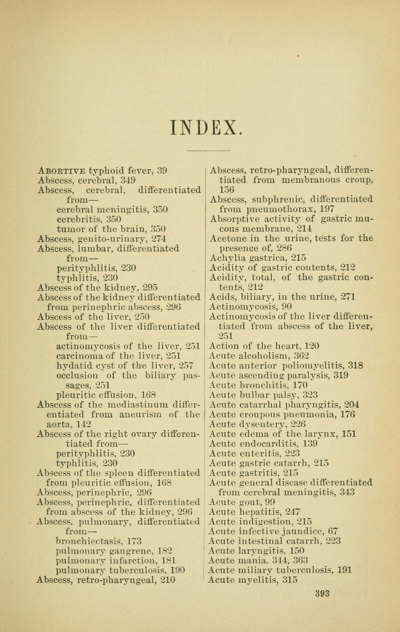 INDEX. Abortive typhoid fever, 39 Abscess, cerebral, 349 Abscess, cerebral, diflferentiated from— cerebral meningitis, 350 cerebritis, 350 tumor of the brain, 350 Abscess, genito-urinary, 274 Abscess, lumbar, differentiated from— perityphlitis, 230 typhlitis, 230 Abscess of the kidney, 295 Abscess of the kidney differentiated from perinephric abscess, 296 Abscess of the liver, 250 Abscess of the liver differentiated from— actinomycosis of the liver, 251 carcinoma of the liver, 251 hydatid cyst of the liver, 257 occlusion of the biliary pas- sages, 251 pleuritic effusion, 168 Abscess of the mediastinum differ- entiated from aneurism of the aorta, 142 Abscess of the right ovary differen- tiated from— peritvphlitis, 230 typhlitis, 230 Abscess of the spleen differentiated from pleuritic effusion, 168 Abscess, perinephric, 296 Abscess, perinephric, differentiated from abscess of the kidney, 296 Abscess, pulmonary, differentiated from— bronchiectasis, 173 pulmonary gangrene, 182 pulmonary infarction, 181 pulmonary tuberculosis, 190 Abscess, retro-pharyngeal, 210 Abscess, retro-pharyngeal, differen- tiated from membranous croup, 156 Abscess, subphrenic, differentiated from pneumothorax, 197 Absorptive activity of gastric mu- cous membrane, 214 Acetone in the urine, tests for the presence of, 286 Achylia gastrica, 215 Aciditj^ of gastric contents, 212 Aciditv, total, of the gastric con- tents, 212 Acids, biliary, in the urine, 271 Actinomycosis, 90 Actinomycosis of the liver differen- tiated from abscess of the liver, 251 Action of the heart, 120 Acute alcoholism, 362 Acute anterior poliomyelitis, 318 Acute ascending paralysis, 319 Acute bronchitis, 170 Acute bulbar palsy, 323 Acute catarrhal pharyngitis, 204 Acute croupous pneumonia, 176 Acute dysentery, 226 Acute edema of the larynx, 151 Acute endocarditis, 139 Acute enteritis, 223 Acute gastric catarrh, 215 Acute gastritis, 215 Acute general disease differentiated from cerebral meningitis, 343 Acute gout, 99 Acute hepatitis, 247 Acute indigestion, 215 Acute infective jaundice, 67 Acute intestinal catarrh, 223 Acute laryngitis. 150 Acute mania. 344, 363 Acute miliary tuberculosis, 191 Acute myelitis, 315