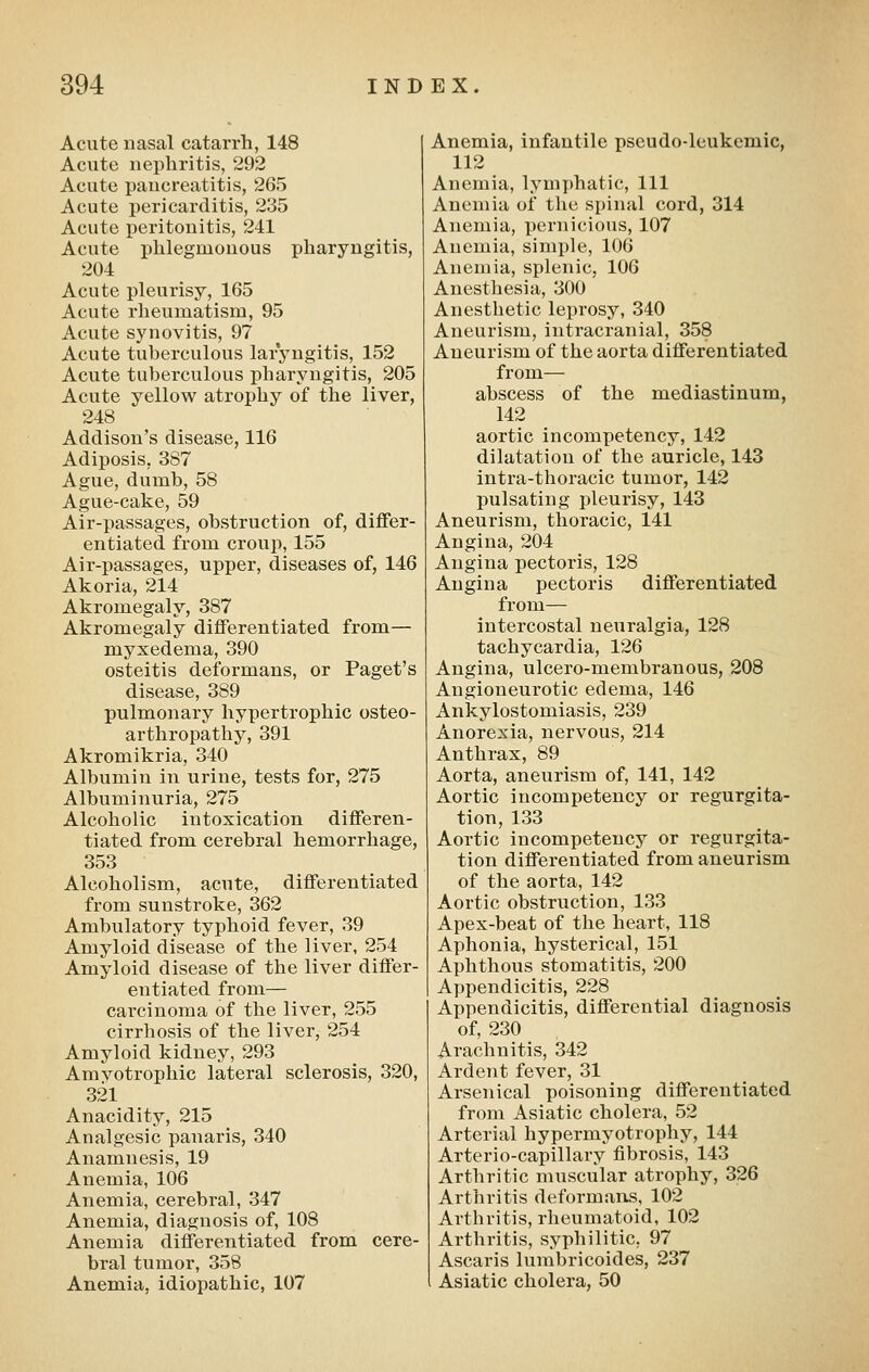 Acute nasal catarrh, 148 Acute nephritis, 292 Acute pancreatitis, 265 Acute pericarditis, 235 Acute peritonitis, 241 Acute ijhlegmonous pharyngitis, 204 Acute pleurisy, 165 Acute rheumatism, 95 Acute synovitis, 97 Acute tuberculous laryngitis, 152 Acute tuberculous pharyngitis, 205 Acute yellow atrophy of the liver, 248 Addison's disease, 116 Adiposis, 387 Ague, dumb, 58 Ague-cake, 59 Air-passages, obstruction of, differ- entiated from croup, 155 Air-passages, upper, diseases of, 146 Akoria, 214 Akromegaly, 387 Akromegaly differentiated from— myxedema, 390 osteitis deformans, or Paget's disease, 389 pulmonary hypertrophic osteo- arthropathy, 391 Akromikria, 340 Albumin in urine, tests for, 275 Albuminuria, 275 Alcoholic intoxication differen- tiated from cerebral hemorrhage, 353 Alcoholism, acute, differentiated from sunstroke, 362 Ambulatory typhoid fever, 39 Amyloid disease of the liver, 254 Amyloid disease of the liver differ- entiated from— cai-cinoma of the liver, 255 cirrhosis of the liver, 254 Amyloid kidney, 293 Amvotrophic lateral sclerosis, 320, 321 Anacidity, 215 Analgesic panaris, 340 Anamnesis, 19 Anemia, 106 Anemia, cerebral, 347 Anemia, diagnosis of, 108 Anemia differentiated from cere- bral tumor, 358 Anemia, idiopathic, 107 Anemia, infantile pseudo-leukemic, 112 Anemia, lymjjhatic. 111 Anemia of the spinal cord, 314 Anemia, pernicious, 107 Anemia, simple, 106 Anemia, splenic, 106 Anesthesia, 300 Anesthetic leprosy, 340 Aneurism, intracranial, 358 Aneurism of the aorta differentiated from— abscess of the mediastinum, 142 aortic incompetency, 142 dilatation of the auricle, 143 intra-thoracic tumor, 142 pulsating pleurisy, 143 Aneurism, thoracic, 141 Angina, 204 Angina pectoris, 128 Angina pectoris differentiated from— intercostal neuralgia, 128 tachycardia, 126 Angina, ulcero-membranous, 208 Angioneurotic edema, 146 Ankylostomiasis, 239 Anorexia, nervous, 214 Anthrax, 89 Aorta, aneurism of, 141, 142 Aortic incompetency or regurgita- tion, 133 Aortic incompetency or regurgita- tion differentiated from aneurism of the aorta, 142 Aortic obstruction, 133 Apex-beat of the heart, 118 Aphonia, hysterical, 151 Aphthous stomatitis, 200 Appendicitis, 228 Appendicitis, differential diagnosis of, 230 Arachnitis, 342 Ardent fever, 31 Arsenical poisoning differentiated from Asiatic cholera, 52 Arterial hypermyotrophy, 144 Arterio-capillary fibrosis, 143 Arthritic muscular atrophy, 326 Arthritis deformans, 102 Arthritis, rheumatoid, 102 Arthritis, syphilitic, 97 Ascaris lumbricoides, 237 Asiatic cholera, 50