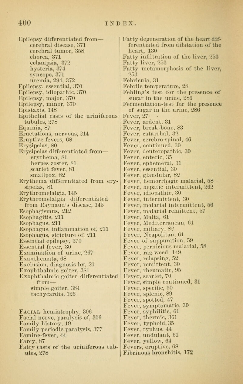 Epilepsy differentiated from— cerebral disease, 371 cerebral tunior, 358 chorea, 371 eclampsia, 372 hysteria, 374 syncope, 371 uremia, 294, 372 Epilepsy, essential, 370 Epilepsy, idiopathic, 370 Epilepsy, major, 370 Epilepsy, minor, 370 Epistaxis, 148 Epithelial casts of the uriniferous tubules, 278 Equinia, 87 Eructations, nervous, 214 Eruptive fevers, 68 Erysipelas, 80 Erysipelas differentiated from— erythema, 81 herpes zoster, 81 scarlet fever, 81 smallpox, 82 Erythema differentiated from ery- sipelas, 81 Erythromelalgia, 145 Erythromelalgia differentiated from Raynaud's disease, 145 Esophagismus, 212 Esophagitis, 211 Esophagus, 211 Esophagus, inflammation of, 211 Esophagus, stricture of, 211 Essential epilepsy, 370 Essential fever, 30 Examination of urine, 267 Exanthemata, 68 Exclusion, diagnosis by, 21 Exophthalmic goiter, 381 Exophthalmic goiter differentiated from— simple goiter, 384 tachycardia, 126 Facial hemiatrophy, 306 Facial nerve, paralysis of, 306 Family history, 19 Family periodic paralysis, 377 Famine-fever, 44 Farcy, 87 Fatty casts of the uriniferous tub- ules, 278 Fatty degeneration of the heart dif- ferentiated from dilatation of the heart, 130 Fatty infiltration of the liver, 253 Fatty liver, 253 Fatty metamorphosis of the liver, 253 Febricula, 31 Febrile temperature, 28 Fehling's test for the presence of sugar in the urine, 286 Fermentation-test far the presence of sugar in the urine, 286 Fever, 27 Fever, ardent, 31 Fever, break-bone, 83 Fever, catarrhal, 32 Fever, cerebro-spinal, 46 Fever, continued, 30 Fever, deuteropathic, 30 Fever, enteric, 35 Fever, ephemeral, 31 Fever, essential, 30 Fever, glandular, 82 Fever, hemorrhagic malarial, 58 Fever, hepatic intermittent, 262 Fever, idiopathic, 30 Fever, intermittent, 30 Fever, malarial intermittent, 56 Fever, malarial remittent, 57 Fever, Malta, 61 Fever, Mediteri-anean, 61 Fever, miliary, 82 Fever, Neapolitan, 61 Fever of suppuration, 59 Fever, pernicious malarial, 58 Fever, rag-weed, 149 Fever, relapsing, 52 Fever, remittent, 30 Fever, rheumatic, 95 Fever, scarlet, 70 Fever, simple continued, 31 Fever, specific, 30 Fever, splenic, 89 Fever, spotted, 47 Fever, symptomatic, 30 Fever, syphilitic. 61 Fever, thermic, 361 Fever, typhoid, 35 Fever, typhus, 44 Fever, undulant, 61 Fever, yellow, 64 Fevers, eruptive, 68 Fibrinous bronchitis, 17^