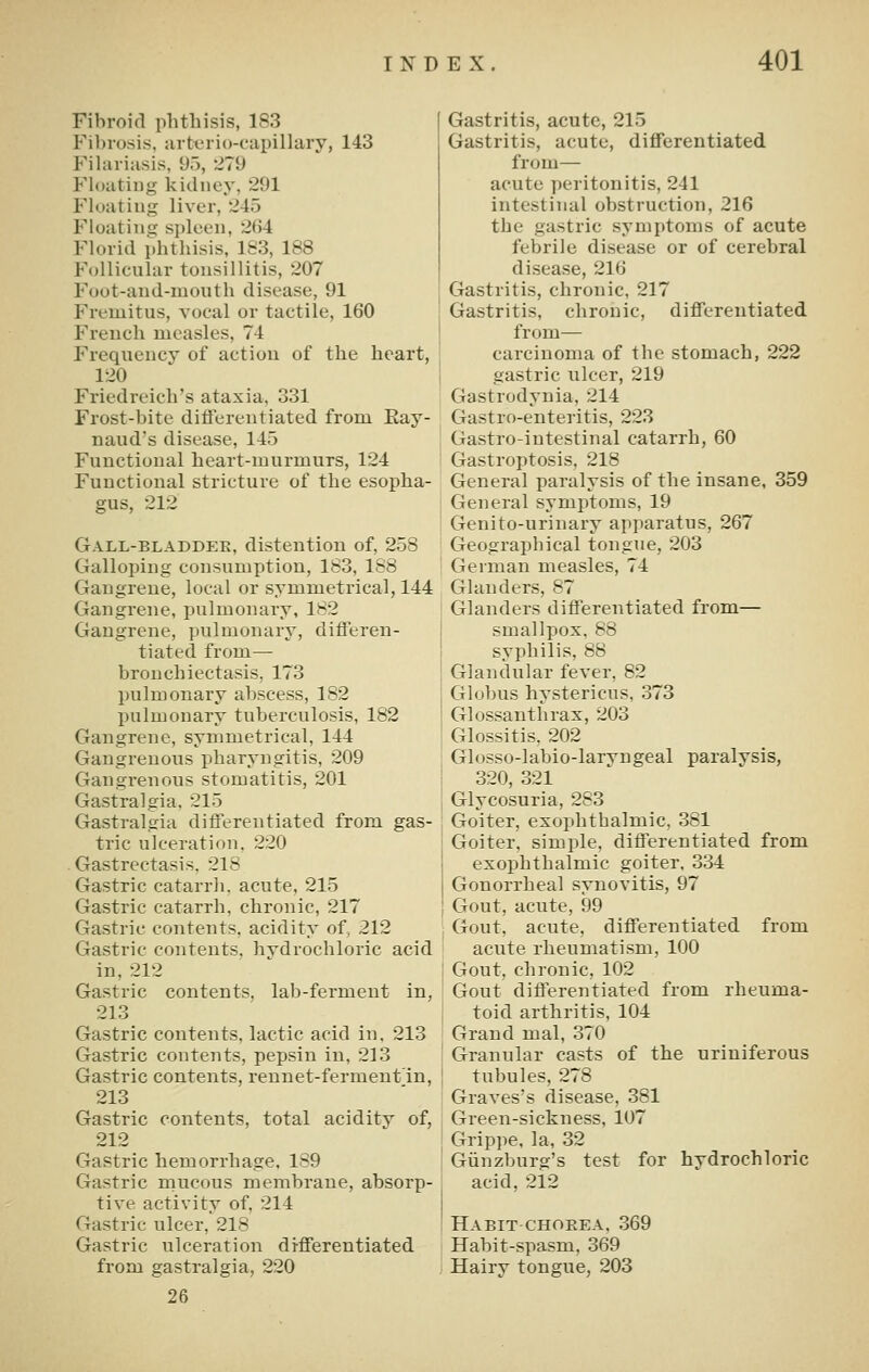 Fibroid phthisis, 183 Fibrosis, ;irtt.'rio-capillary, 143 Fihiriasis, 9,), '279 Floating kidney, 291 Floating liver, 245 Floating spleen, 264 Florid phthisis, 183, 188 Follicular tonsillitis, 207 Foot-aud-mouth disease, 91 Fremitus, vocal or tactile, 160 French measles, 74 Frequency of action of the heart, 120 Friedreich's ataxia, 331 Frost-bite ditierentiated from Eay- naud's disease, 145 Functional heart-murmurs, 124 Functional stricture of the esopha- gus, 212 Gall-bladdek, distention of, 258 Galloping consumption, 183, 188 Gangrene, local or symmetrical, 144 Gangrene, pulmonary, 182 Gangrene, pulmonary, differen- tiated from— bronchiectasis, 173 pulmonary abscess, 182 pulmonary tuberculosis, 182 Gangrene, symmetrical, 144 Gangrenous pharyngitis, 209 Gangrenous stomatitis, 201 Gastralgia. 215 Gastralgia differentiated from gas- tric ulceration, 220 Gastrectasis. 218 Gastric catarrh, acute, 215 Gastric catarrh, chronic, 217 Gastric contents, acidity of, 212 Gastric contents, hvdrochloric acid in, 212 Gastric contents, lab-ferment in, 213 Gastric contents, lactic acid in, 213 Gastric contents, pepsin in, 213 Gastric contents, rennet-ferment'in, 213 Gastric contents, total acidity of, 212 Gastric hemorrhage. 189 Gastric mucous membrane, absorp- tive activity of, 214 Gastric ulcer, 218 Gastric ulceration differentiated from gastralgia, 220 26 Gastritis, acute, 215 Gastritis, acute, differentiated from— acute peritonitis, 241 intestinal obstruction, 216 the gastric symptoms of acute febrile disease or of cerebral disease, 216 Grastritis, chronic, 217 Gastritis, chronic, differentiated from— carcinoma of the stomach, 222 gastric ulcer, 219 Gastrodynia, 214 Gastro-enteritis, 223 Gastro-intestinal catarrh, 60 Gastroptosis, 218 General paralysis of the insane, 359 General symptoms, 19 Genito-urinary apparatus, 267 Geographical tongue, 203 German measles, 74 Glanders, 87 Glanders differentiated from— smallpox, 88 syphilis, 88 Glandular fever, 82 Globus hystericus, 373 Glossanthrax, 203 Glossitis, 202 Glosso-labio-laryngeal paralysis, 320, 321 Glycosuria, 283 Goiter, exophthalmic, 381 Goiter, simple, differentiated from exophthalmic goiter, 334 Gonorrheal synovitis, 97 Gout, acute, 99 Gout, acute, differentiated from acute rheumatism, 100 Gout, chronic, 102 Gout differentiated from rheuma- toid arthritis, 104 Grand mal, 370 Granular casts of the uriniferous tubules, 278 Graves's disease, 381 Green-sickness, 107 Grip]ie, la, 32 Giinzburg's test for hydrochloric acid, 212 Habit CHOEEA, 369 Habit-spasm, 369 Hairy tongue, 203