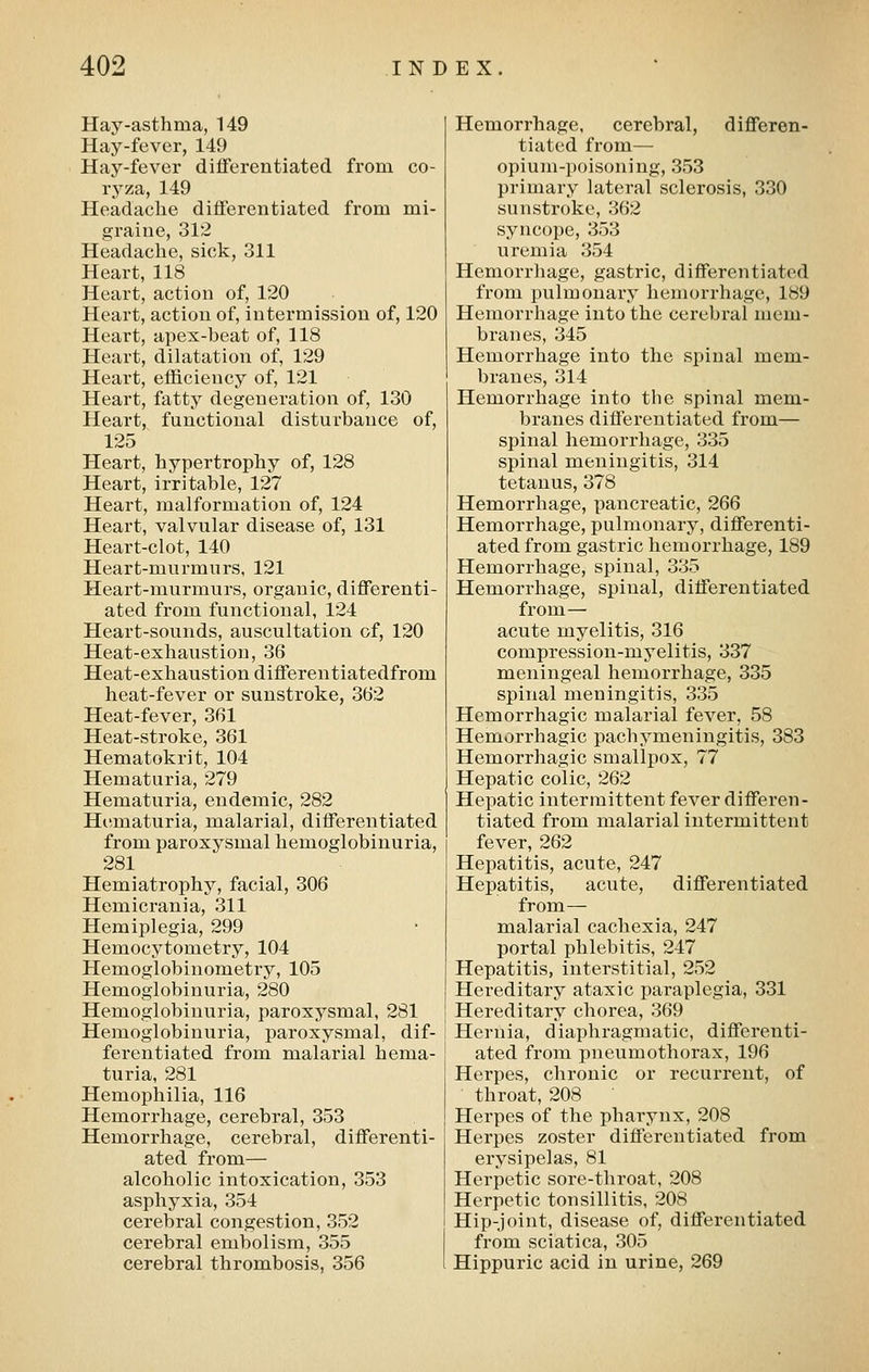 Hay-asthma, 149 Hay-fever, 149 Hay-fever differentiated from co- ryza, 149 Headache differentiated from mi- graine, 312 Headache, sick, 311 Heart, 118 Heart, action of, 120 Heart, action of, intermission of, 120 Heart, apex-beat of, 118 Heart, dilatation of, 129 Heart, efficiency of, 121 Heart, fatty degeneration of, 130 Heart, functional disturbance of, 125 Heart, hypertrophy of, 128 Heart, irritable, 127 Heart, malformation of, 124 Heart, valvular disease of, 131 Heart-clot, 140 Heart-murmurs, 121 Heart-murmurs, organic, differenti- ated from functional, 124 Heart-sounds, auscultation of, 120 Heat-exhaustion, 36 Heat-exhaustion differentiatedfrom heat-fever or sunstroke, 362 Heat-fever, 361 Heat-stroke, 361 Hematokrit, 104 Hematuria, 279 Hematuria, endemic, 282 Hematuria, malarial, differentiated from paroxysmal hemoglobinuria, 281 Hemiatrophy, facial, 306 Hemicrania, 311 Hemiplegia, 299 Hemocytometry, 104 Hemoglobinometry, 105 Hemoglobinuria, 280 Hemoglobinuria, paroxysmal, 281 Hemoglobinuria, paroxysmal, dif- ferentiated from malarial hema- turia, 281 Hemophilia, 116 Hemorrhage, cerebral, 353 Hemorrhage, cerebral, differenti- ated from— alcoholic intoxication, 353 asphyxia, 354 cerebral congestion, 352 cerebral embolism, 355 cerebral thrombosis, 356 Hemorrhage, cerebral, differen- tiated from— opium-poisoning, 353 primary lateral sclerosis, 330 sunstroke, 362 syncope, 353 uremia 354 Hemorrhage, gastric, differentiated from pulmonary hemorrhage, 189 Hemorrhage into the cerebral mem- branes, 345 Hemorrhage into the spinal mem- branes, 314 Hemorrhage into the spinal mem- branes differentiated from— spinal hemorrhage, 335 spinal meningitis, 314 tetanus, 378 Hemorrhage, pancreatic, 266 Hemorrhage, pulmonary, differenti- ated from gastric hemorrhage, 189 Hemorrhage, spinal, 335 Hemorrhage, spinal, differentiated from— acute myelitis, 316 compression-myelitis, 337 meningeal hemorrhage, 335 spinal meningitis, 335 Hemorrhagic malarial fever, 58 Hemorrhagic pachymeningitis, 383 Hemorrhagic smallpox, 77 Hepatic colic, 262 Hepatic intermittent fever differen- tiated from malarial intermittent fever, 262 Hepatitis, acute, 247 Hepatitis, acute, differentiated from— malarial cachexia, 247 portal phlebitis, 247 Hepatitis, interstitial, 252 Hereditary ataxic paraplegia, 331 Hereditary chorea, 369 Hernia, diaphragmatic, differenti- ated from pneumothorax, 196 Herpes, chronic or recurrent, of throat, 208 Herpes of the pharynx, 208 Herpes zoster differentiated from erysipelas, 81 Herpetic sore-throat, 208 Herpetic tonsillitis, 208 Hip-joint, disease of, differentiated from sciatica, 305 Hippuric acid in urine, 269