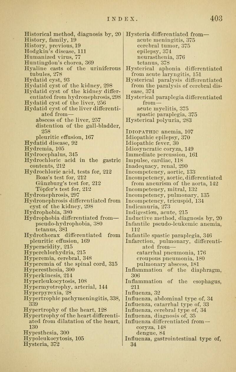 Historical method, diagnosis by, 20 History, family, 19 History, previous, 19 Hodgkin's disease. 111 Humanized virus, 77 Huntingdon's chorea, 369 Hyaline casts of the uriniferous tubules, 278 Hydatid cyst, 93 Hydatid cyst of the kidney, 298 Hydatid cyst of the kidney differ- entiated from liydronephrosis, 298 Hydatid cyst of the liver, 256 Hydatid cyst of the liver differenti- ated from— abscess of the liver, 257 distention of the gall-bladder, 258 pleuritic effusion, 167 Hydatid disease, 92 Hydremia, 105 Hydrocephalus, 345 Hydrochloric acid in the gastric contents, 212 Hydrochloric acid, tests for, 212 Boas's test for, 212 Giinzburg's test for, 212 Topfer's test for, 212 HydroneiDhrosis, 297 Hydronephrosis differentiated from cyst of the kidney, 298 Hydrophobia, 380 Hydrophobia differentiated from— pseudo-hydrophobia, 380 tetanus, 381 Hydrothorax differentiated from pleuritic effusion, 169 Hyperacidity, 215 Hyperchlorhydria, 215 Hyperemia, cerebral, 348 Hyperemia of the spinal cord, 315 Hyperesthesia, 300 Hyperkinesis, 214 Hyperleukocytosis, 108 Hypermyotrophy, arterial, 144 Hyperpyrexia, 28 Hypertrophic pachymeningitis, 338, 339 Hypertrophy of the heart, 128 Hypertrophy of the heart differenti- ated from dilatation of the heart, 130 Hypesthesia, 300 Hypoleukocytosis, 105 Hysteria, 372 Hysteria differentiated from— acute meningitis, 375 cerebral tumor, 375 epilepsy, 374 neurasthenia, 376 tetanus, 378 Hysterical aphonia differentiated from acute laryngitis, 151 Hysterical paralysis differentiated from the paralysis of cerebral dis- ease, 374 Hysterical paraplegia differentiated from— acute myelitis, 375 spastic paraplegia, 375 Hysterical polyuria, 283 Idiopathic anemia, 107 Idiopathic epilepsy, 370 Idiopathic fever, 30 Idiosyncratic coryza, 149 Immediate percussion, 161 Impulse, cardiac, 118 Inadequacy, renal, 290 Incompetency, aortic, 133 Incompetency, aortic, differentiated from aneurism of the aorta, 142 Incompetency, mitral, 132 Incompetency, pulmonary. 135 Incompetency, tricuspid, 134 Indicanuria, 273 Indigestion, acute, 215 Inductive method, diagnosis by, 20 Infantile pseudo-leukemic anemia, 112 Infantile spastic paraplegia, 346 Infarction, pulmonary, differenti- ated from— catarrhal pneumonia, 176 croupous pneumonia, 180 pulmonary abscess, 181 Inflammation of the diaphragm, 306 Inflammation of the esophagus, 211 Influenza, 32 Influenza, abdominal type of. 34 Influenza, catarrhal type of, 33 Influenza, cerebral type of, 34 Influenza, diagnosis of, 35 Influenza differentiated from— coryza, 148 dengue, 84 Influenza, gastrointestinal type of, 34