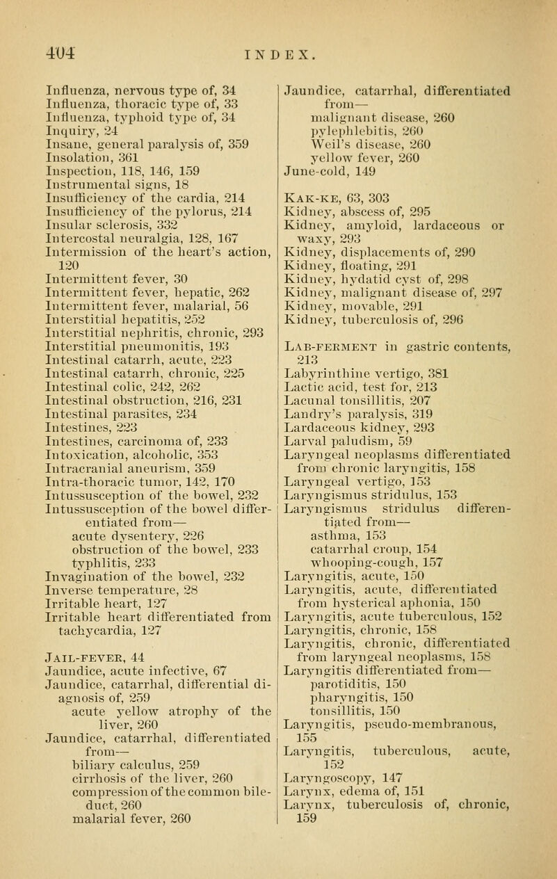 Influenza, nervous type of, 34 Influenza, thoracic type of, 33 Influenza, typhoid type of, 34 Inquiry, 24 Insane, general paralysis of, 359 Insolation, 361 Inspection, 118, 146, 159 Instrumental signs, 18 Insutflciency of the cardia, 214 Insufficiency of the pylorus, 214 Insular sclerosis, 332 Intercostal neuralgia, 128, 167 Intermission of the heart's action, 120 Intermittent fever, 30 Intermittent fever, hepatic, 262 Intermittent fever, malarial, 56 Interstitial hepatitis, 252 Interstitial nephritis, chronic, 293 Interstitial pneumonitis, 193 Intestinal catarrh, acute, 223 Intestinal catarrh, chronic, 225 Intestinal colic, 242, 262 Intestinal obstruction, 216, 231 Intestinal parasites, 234 Intestines, 223 Intestines, carcinoma of, 233 Intoxication, alcoholic, 353 Intracranial aneurism, 359 Intra-thoracic tumor, 142, 170 Intussusception of the bowel, 232 Intussusception of the bowel differ- entiated from— acute dysentery, 226 obstruction of the bowel, 233 typhlitis, 233 Invagination of the bowel, 232 Inverse temperature, 28 Irritable heart, 127 Irritable heart diflerentiated from tachycardia, 127 Jail-fevee, 44 Jaundice, acute infective, 67 Jaundice, catarrhal, difl'erential di- agnosis of, 259 acute yellow atrophy of the liver, 260 Jaundice, catarrhal, differentiated from— biliary calculus, 259 cirrhosis of the liver, 260 compression of the common bile- duct, 260 malarial fever, 260 Jaundice, catarrhal, differentiated from— malignant disease, 260 pylephlebitis, 260 Weil's disease, 260 yellow fever, 260 June-cold, 149 Kak-ke, 63, 303 Kidney, abscess of, 295 Kidney, amyloid, lardaceous or waxy, 293 Kidney, displacements of, 290 Kidney, floating, 291 Kidney, hydatid cyst of, 298 Kidney, malignant disease of, 297 Kidney, movable, 291 Kidney, tuberculosis of, 296 Lab-ferment in gastric contents, 213 Labyrinthine vertigo, 381 Lactic acid, test for, 213 Lacunal tonsillitis, 207 Landry's paralysis, 319 Lardaceous kidney, 293 Larval paludism, 59 Laryngeal neoplasms differentiated from chronic laryngitis, 158 Laryngeal vertigo, 153 Laryngismus stridulus, 153 Laryngismus stridulus differen- ti^^ted from— asthma, 153 catarrhal croup, 154 whooping-cough, 157 Laryngitis, acute, 150 Laryngitis, acute, differentiated from hysterical aphonia, 150 Laryngitis, acute tuberculous, 152 Laryngitis, chronic, 158 Laryngitis, chronic, differentiated from laryngeal neoplasms, 158 Laryngitis differentiated from— parotiditis, 150 pharyngitis, 150 tonsillitis, 150 Laryngitis, pseudo-membranous, 155 ^ Larvngitis, tuberculous, acute, 152 Laryngoscopy, 147 Larynx, edema of, 151 Larvnx, tuberculosis of, chronic, 159