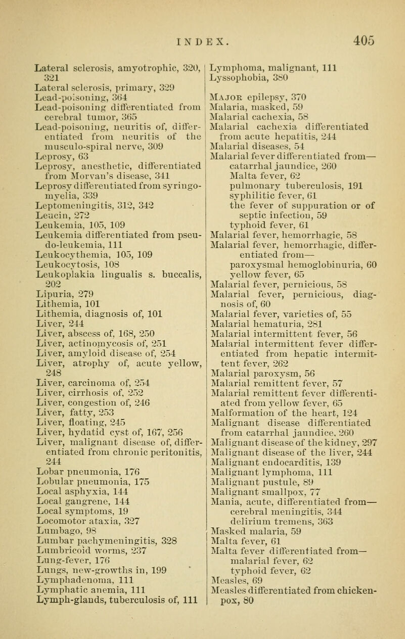 Lateral sclerosis, amyotrophic, 320, 321 Lateral sclerosis, primary, 329 Load-poisoiiiug, 3(J4 Lead-poisouing ditferentiated from cerebral tumor, 365 Lead-poisoning, neuritis of, differ- entiated from neuritis of the musculo-spiral nerve, 309 Leprosy, 63 Leprosy, anesthetic, differentiated from Morvan's disease, 341 Leprosy differentiated from syringo- myelia, 339 Leptomeningitis, 312, 342 Leucin, 272 Leukemia, 105, 109 Leukemia differentiated from pseu- do-leukemia, 111 lieukocythemia, 105, 109 Leukocytosis, 108 Leukoplakia lingualis s. buccalis, 202 Lipuria, 279 Lithemia, 101 Lithemia, diagnosis of, 101 Liver, 244 Liver, abscess of, 168, 250 Liver, actinomycosis of, 251 Liver, amyloid disease of, 254 Liver, atrophy of, acute yellow, 248 Liver, carcinoma of, 254 Liver, cirrhosis of, 252 Liver, congestion of, 246 Liver, fatty, 253 Liver, floating, 245 Liver, hydatid cyst of, 167, 256 Liver, malignant disease of, differ- entiated from chronic peritonitis, 244 Lobar pneumonia, 176 Lobular pneumonia, 175 Local asphyxia, 144 Local gangrene, 144 Local symptoms, 19 Locomotor ataxia, 327 Lumbago, 93 Lumbar pachymeningitis, 328 Lumbricoid worms, 237 Lung-fever, 176 Lungs, new-growths in, 199 Lymphadenoma, 111 Lymphatic anemia, 111 Lymph-glands, tuberculosis of. 111 Lymphoma, malignant. 111 Lyssophobia, 360 Major epilepsy, 370 Malaria, masked, 59 Malarial cachexia, 58 Malarial cachexia differentiated from acute hepatitis, 244 Malarial diseases, 54 Malarial fever differentiated from— catarrhal jaundice, 260 Malta fever, 62 pulmonary tuberculosis, 191 syphilitic fever, 61 the fever of suppuration or of septic infection, 59 typhoid fever, 61 Malarial fever, hemorrhagic, 58 Malarial fever, hemorrhagic, differ- entiated from— paroxysmal hemoglobinuria, 60 yellow fever, 65 Malarial fever, pernicious, 58 Malarial fever, pernicious, diag- nosis of, 60 Malarial fever, varieties of, 55 Malarial hematuria, 281 Malarial intermittent fever, 56 Malarial intermittent fever differ- entiated from hepatic intermit- tent fever, 262 Malarial paroxysm, 56 Malarial remittent fever, 57 Malarial remittent fever differenti- ated from yellow fever, 65 Malformation of the heart, 124 Malignant disease differentiated from catarrhal jaundice, 260 Malignant disease of the kidney, 297 Malignant disease of the liver, 244 Malignant endocarditis, 139 Malignant lymphoma. 111 Malignant pustule, 89 Malignant smallpox, 77 Mania, acute, differentiated from— cerebral meningitis, 344 delirium tremens, 363 Masked malaria, 59 Malta fever, 61 Malta fever differentiated from— malarial fever, 62 typhoid fever, 62 Measles, 69 Measles differentiated from chicken- pox, 80